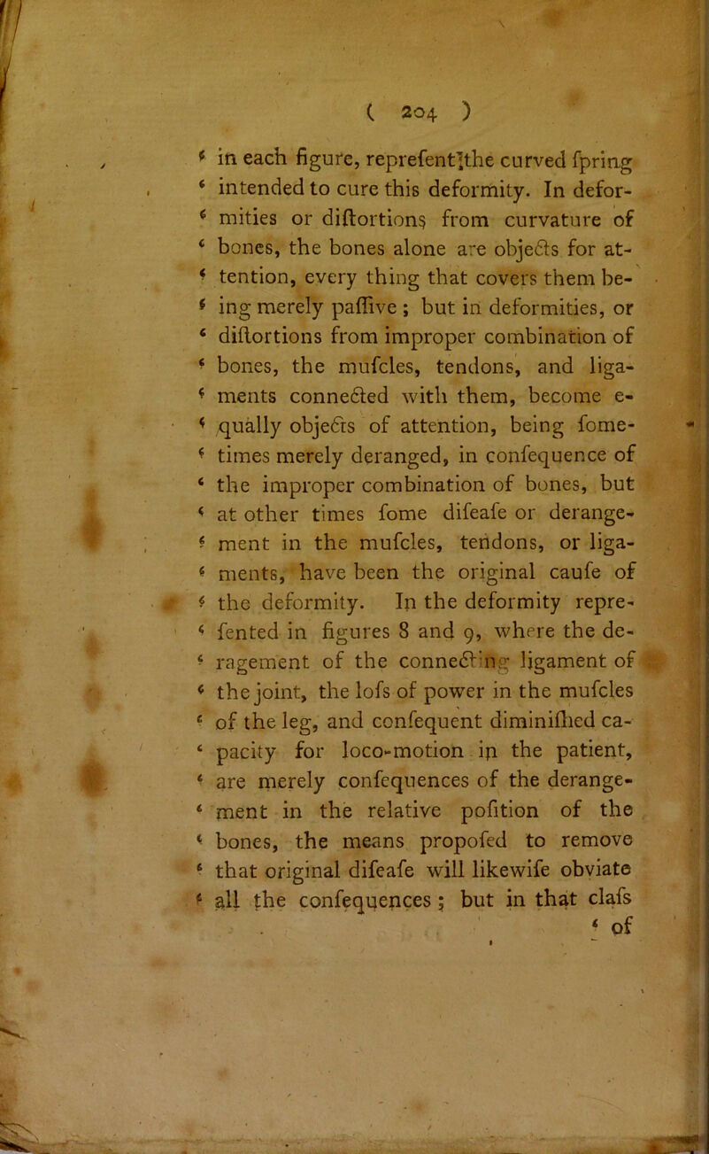 \ * ■ j c < f in each figure, reprefent]the curved fpring ‘ intended to cure this deformity. In defor- ^ mities or diftortion? from curvature of ‘ bones, the bones alone are objefts for at- ^ tention, every thing that covers them be- f ing merely paffive ; but in deformities, or ‘ diflortions from improper combination of ^ bones, the mufcles, tendons, and liga- ^ ments conne6ted with them, become e- < qually objedts of attention, being fome- ^ times merely deranged, in confequence of ‘ the improper combination of bones, but < at other times fome difeafe or derange- ? raent in the mufcles, tendons, or liga- ^ ments, have been the original caufe of ^ the deformity. In the deformity repre- ‘ fented in figures 8 and 9, where the de- ^ ragement of the connedfing ligament of ^ the joint, the lofs of power in the mufcles ‘ of the leg, and confequent diminiflied ca- ‘ pacity for loco-motion - iji the patient, ^ are merely confequences of the derange- ‘ ment in the relative pofition of the ^ bones, the means propofed to remove * that original difeafe will likewife obviate ^ all the confequences; but in that clafs ‘of