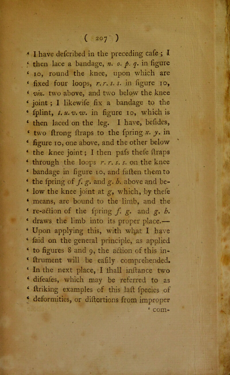 * I have defcribed in the preceding cafe ; I ‘ then lace a bandage, iu 0. p. q. in figure ‘ 10, round the knee, upon which are ‘ fixed four loops, r.r.s.s. in figure 10, ‘ viz. two above, and t\vo below the knee ‘ joint; I likewife fix a bandage to the ‘ fplint, t.u.v.w. in figure 10, which is ‘ then laced on the leg. I have, befides, ‘ two ftrong ftraps to the fpring x. y, in ‘ figure 10, one above, and the other below ‘ the knee joint; I then pafs thefe ftraps * through the loops r. r. s. s. on the knee ‘ bandage in figure 10, and faften them to ‘ the fpring of f. g. and g. h. above and be- ‘ low the knee joint at which, by thefe ‘ means, are bound to the‘limb, and the ‘ re-a61ion of the fpring f. g. and g. h. ‘ draws, the limb into its proper place.— ‘ Upon applying this, with wl^at I have ‘ faid on the general principle, as applied ‘ to figures 8 and 9, the a61;ion of this in- * ftrument will be eafily comprehended. ‘ In the next place, I lhall inftance two ‘ difeafes, which may be referred to as ‘ ftriking examples of this laft fpecies of * deformities, or diftortions from improper ‘ com-