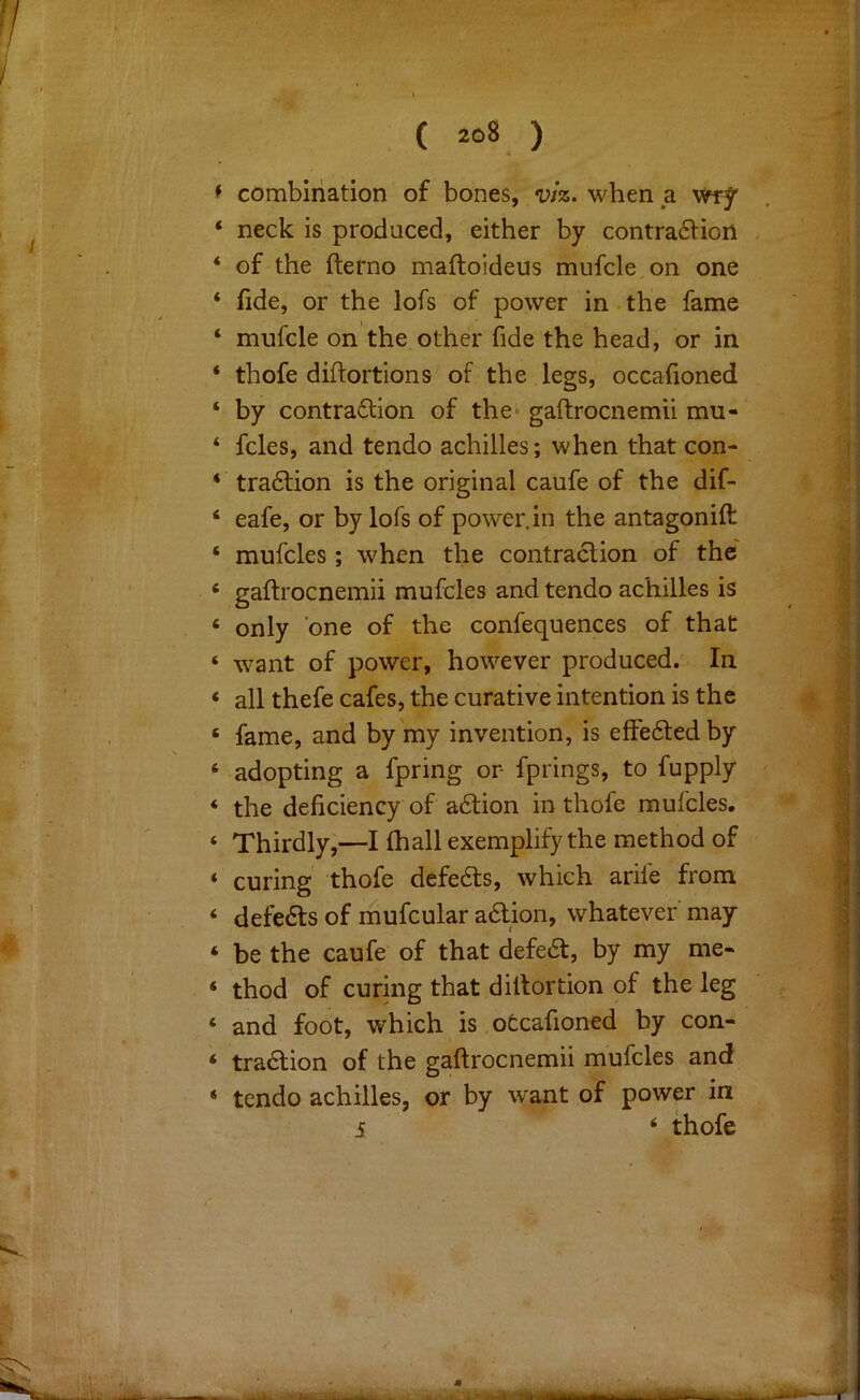 combination of bones, viz. when a neck is produced, either by contraction of the fterno maftoideus mufcle on one fide, or the lofs of power in the fame mufcle on the other fide the head, or in thofe diftortions of the legs, occafioned by contraction of the* gaftrocnemii mu- fcles, and tendo achilles; when that con- traction is the original caufe of the dif- eafe, or by lofs of power, in the antagonift mufcles; when the contraction of the gaftrocnemii mufcles and tendo achilles is only one of the confequences of that want of power, however produced. In all thefe cafes, the curative intention is the fame, and by my invention, is effected by adopting a fpring or fprings, to fupply the deficiency of aCtion in thofe mufcles. Thirdly,—I fhall exemplify the method of curing thofe defeCts, which arife from defects of mufcular aCtion, whatever may be the caufe of that defeCt, by my me- thod of curing that diltortion of the leg and foot, which is otcafioned by con- traction of the gaftrocnemii mufcles and tendo achilles, or by want of power in 5 ‘ thofe