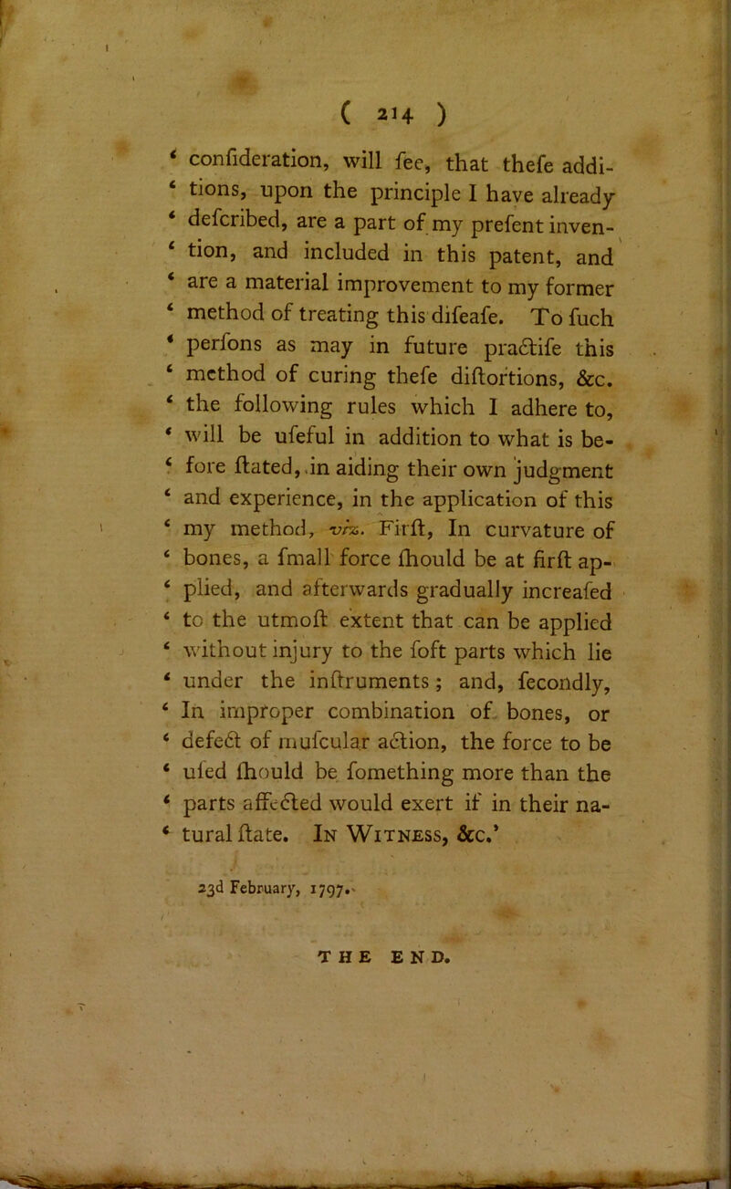 I r ( 214 ) ‘ confideration, will fee, that thefe addi- tions, upon the principle I have already defcribed, are a part of my prefent inven- ‘ tion, and included in this patent, and ‘ are a material improvement to my former ‘ method of treating this difeafe. To fuch * perfons as may in future pra6life this ^ ‘ method of curing thefe diftoftions, &c. ‘ the following rules which I adhere to, * will be ufeful in addition to what is be- ‘ fore ftated,.in aiding their own judgment ‘ and experience, in the application of this ‘ my method, vhi. Firft, In curvature of ‘ bones, a fmall force fhould be at firft ap-> ‘ plied, and afterwards gradually increafed ‘ to the utmoft extent that can be applied ‘ without injury to the foft parts which lie * under the inhruments; and, fecondly, ‘ In improper combination oh bones, or ‘ defed of mulcular action, the force to be ‘ uled Ihould be fomething more than the ‘ parts affeded would exert if in their na- ‘ turalftate. In Witness, &c.’ 23d February, 1797.' THE END. 1