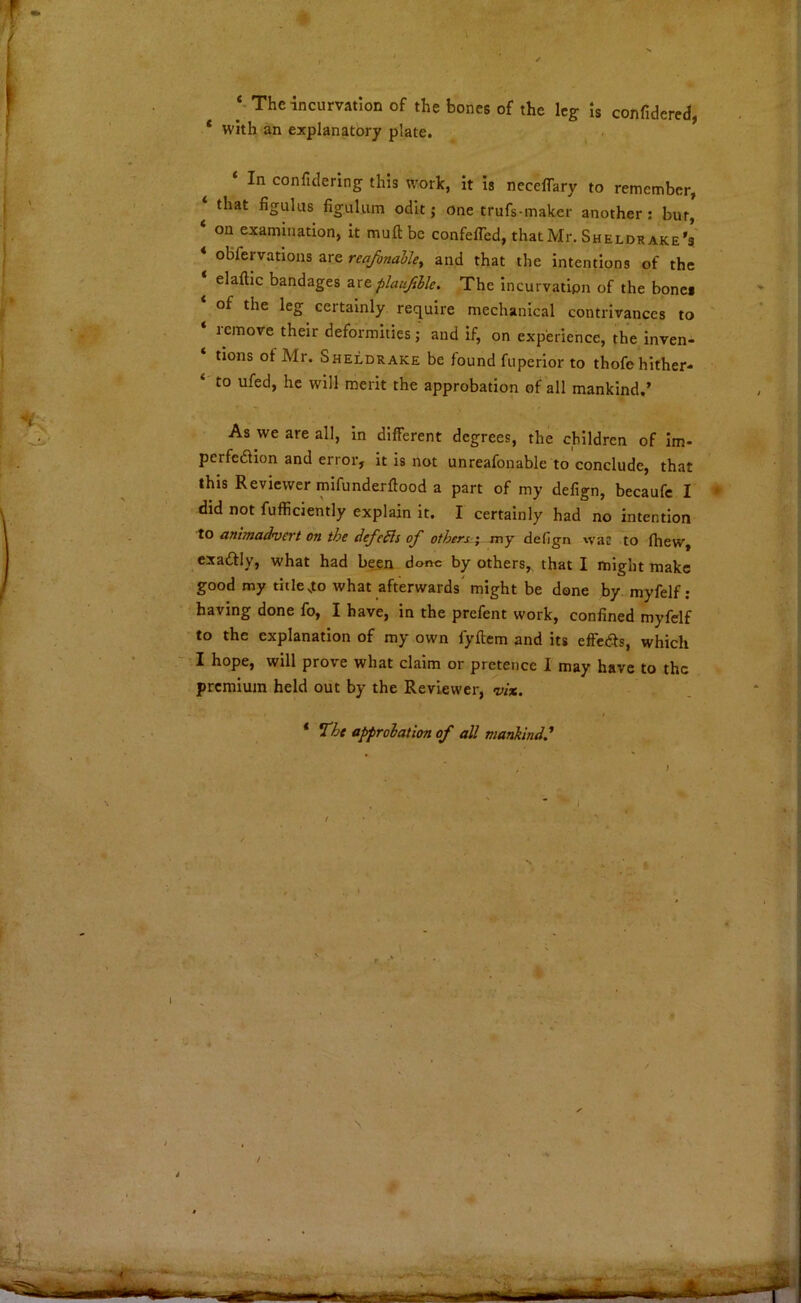 ‘-Theincurvation of the bones of the leg is confiderea, * with an explanatory plate. ^ ■ ‘ In confidering this work, it is necelTary to remember, ‘ that figulus figulum odit; one trufs-maker another; bur' ‘ on examination, it muft be confeffed, that Mr, Sheldrake's ‘ obfervations are reafonalky and that the intentions of the elaftic bandages zxeplaujible. The incurvation of the bones of the leg certainly require mechanical contrivances to lemove their deformities; and if, on experience, the inven- tions of Mr. Sheldrake be found fuperior to thofe hither- to ufed, he will merit the approbation of all mankind.’ As we are all, in different degrees, the children of im- perfedlion and error, it is not unreafonable to conclude, that this Reviewer mifunderftood a part of my defign, becaufe I did not fuffidently explain it. I certainly had no intention to animadvert on the defeSls of others ^ my defign \vac to fliew, exaftly, what had been done by others,, that I might make good my titlejto what afterwards' might be done by myfelf : having done fo, I have, in the prefent work, confined myfelf to the explanation of my own fyftem and its effeds, which I hope, will prove what claim or pretence I may have to the premium held out by the Reviewer, vix. i ‘ The approbation of all mankind^