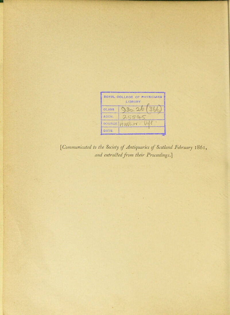 j ROYAL COLLEGE OF PHYSICIANS LI3RARY j! GLASS $>3o. (3UJ jj ACCN. | SOURCE /I IM/kirr • ' | DATE 1 [Communicated to the Society of Antiquaries of Scotland February 1861, and extracted from their Proceedings.]