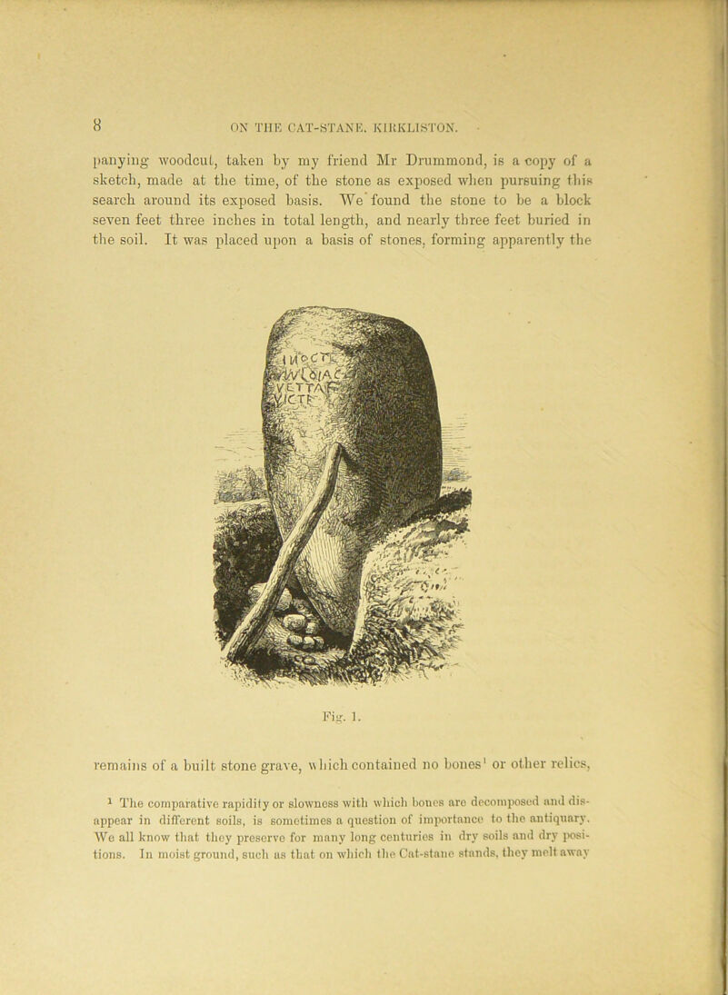 panying woodcut, taken by my friend Mr Drummond, is a copy of a sketch, made at the time, of the stone as exposed when pursuing this search around its exposed basis. We found the stone to he a block- seven feet three inches in total length, and nearly three feet buried in the soil. It was placed upon a basis of stones, forming apparently the Fig. 1. remains of a built stone grave, which contained no hones' or other relics, 1 The comparative rapidity or slowness with which bones are decomposed and dis- appear in different soils, is sometimes a question of importance to the antiquary. We all know that they preserve for many long centuries in dry soils and dry posi- tions. In moist ground, such us that on which tlie Cat-stane stands, they melt away