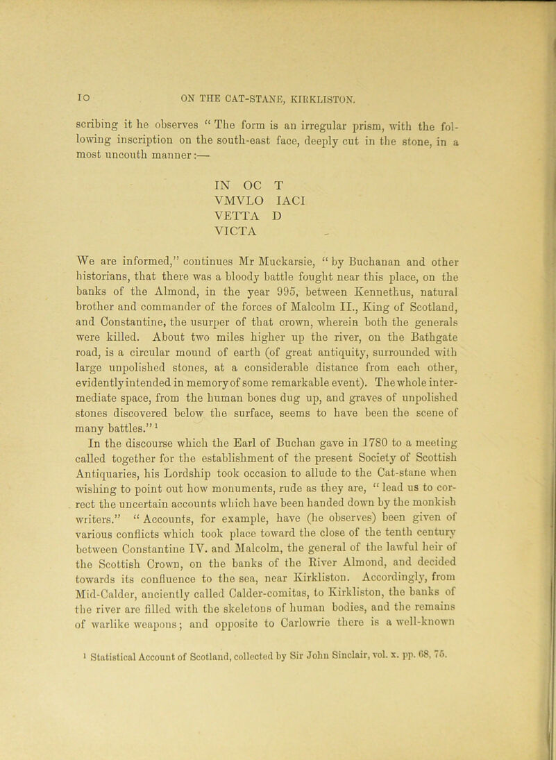 scribing it he observes “ The form is an irregular prism, with the fol- lowing inscription on the south-east face, deeply cut in the stone, in a most uncouth manner :— IN OC T VMVLO IACI VETTA D VICTA We are informed,” continues Mr Muckarsie, “ by Buchanan and other historians, that there was a bloody battle fought near this place, on the banks of the Almond, in the year 995, between Kennethus, natural brother and commander of the forces of Malcolm II., King of Scotland, and Constantine, the usurper of that crown, wherein both the generals were killed. About two miles higher up the river, on the Bathgate road, is a circular mound of earth (of great antiquity, surrounded with large unpolished stones, at a considerable distance from each other, evidentlyiutended in memory of some remarkable event). The whole inter- mediate space, from the human bones dug up, and graves of unpolished stones discovered below tbe surface, seems to have been the scene of many battles.” 1 In the discourse which the Earl of Buchan gave in 1780 to a meeting called together for the establishment of the present Society of Scottish Antiquaries, his Lordship took occasion to allude to the Cat-stane when wishing to point out how monuments, rude as they are, “ lead us to cor- rect the uncertain accounts which have been banded down by tbe monkish writers.” “ Accounts, for example, have (he observes) been given of various conflicts which took place toward the close of the tenth century between Constantine IV. and Malcolm, tbe general of the lawful heir ol the Scottish Crown, on the banks of tbe River Almond, and decided towards its confluence to the sea, near Kirkliston. Accordingly, from Mid-Calder, anciently called Calder-comitas, to Kirkliston, the banks of tbe river are filled with the skeletons of human bodies, and the remains of warlike weapons; and opposite to Carlowrie there is a well-known