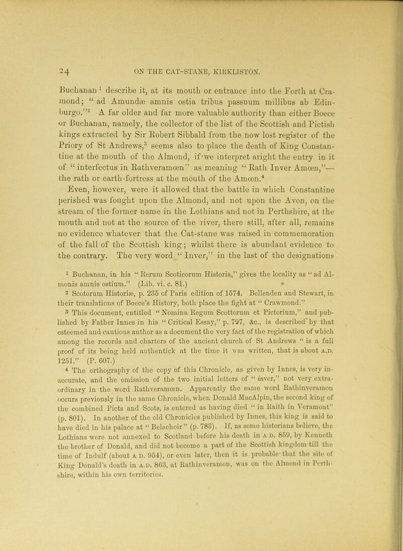 Buchanan 1 describe it, at its mouth or entrance into the Forth at Cra- inond; “ ad Amuncke amnis ostia tribus passuum millibus ab Edin- burgo.”2 A far older and far more valuable authority than either Boece or Buchanan, namely, the collector of the list of the Scottish and Pictish kings extracted by Sir Robert Sibbald from the now lost register of the Priory of St Andrews,3 seems also to place the death of King Constan- tine at the mouth of the Almond, if-we interpret aright the entry in it of “ interfectus in Rathveramcen” as meaning “Rath Inver Amceu,”— the rath or earth-fortress at the mouth of the Amoen.4 Even, however, were it allowed that the battle in which Constantine perished was fought upon the Almond, and not upon the Avon, on the stream of the former name in the Lothians and not in Perthshire, at the mouth and not at the source of the river, there still, after all, remains no evidence whatever that the Cat-stane was raised in commemoration of the fall of the Scottish king; whilst there is abundant evidence to the contrary. The very word “ Inver,” in the last of the designations 1 Buchanan, in his “ Rerum Scoticorum Historia,” gives the locality as “ ad Al- monis amnis ostium.” (Lib. vi. c. 81.) • 2 Scotorum Historic, p. 285 of Paris edition of 1574. Bellenden and Stewart, in their translations of Boece’s History, both place the fight at “ Crawmond.” 3 This document, entitled “Nomina Regum Scottorum et Pictorium,” and pub- lished by Father Innes in his “ Critical Essay,” p. 797, &c., is described by that esteemed and cautious author as a document the very fact of the registration of which among the records and charters of the ancient church of St Andrews “ is a full proof of its being held authentick at the time it was written, that is about a.d. 1251.” (P. 607.) 4 The orthography of the copy of this Chronicle, as given by Innes, is very in- accurate, and the omission of the two initial letters of “ Aver,” not very extra- ordinary in the word Rathveramcen. Apparently the same word Rathinveramon occurs previously in the same Chronicle, when Donald MacAlpin, the second king of the combined Piets and Scots, is entered as having died “ in Raith in Veramout” (p. 801). In another of the old Chronicles published by Innes, this king is said to have died in his palace at “ Belachoir” (p. 783). If, as some historians believe, the Lothians were not annexed to Scotland before his death in A D. 869, by Kenneth tho brother of Donald, and did not become a part of the Scottish kingdom till the time of Indiilf (about a.d. 954), or even later, then it is probable that the site of King Donald’s death in a.d. 803, at Rathinveramon, was on the Almond in Perth- shire, within his own territories.