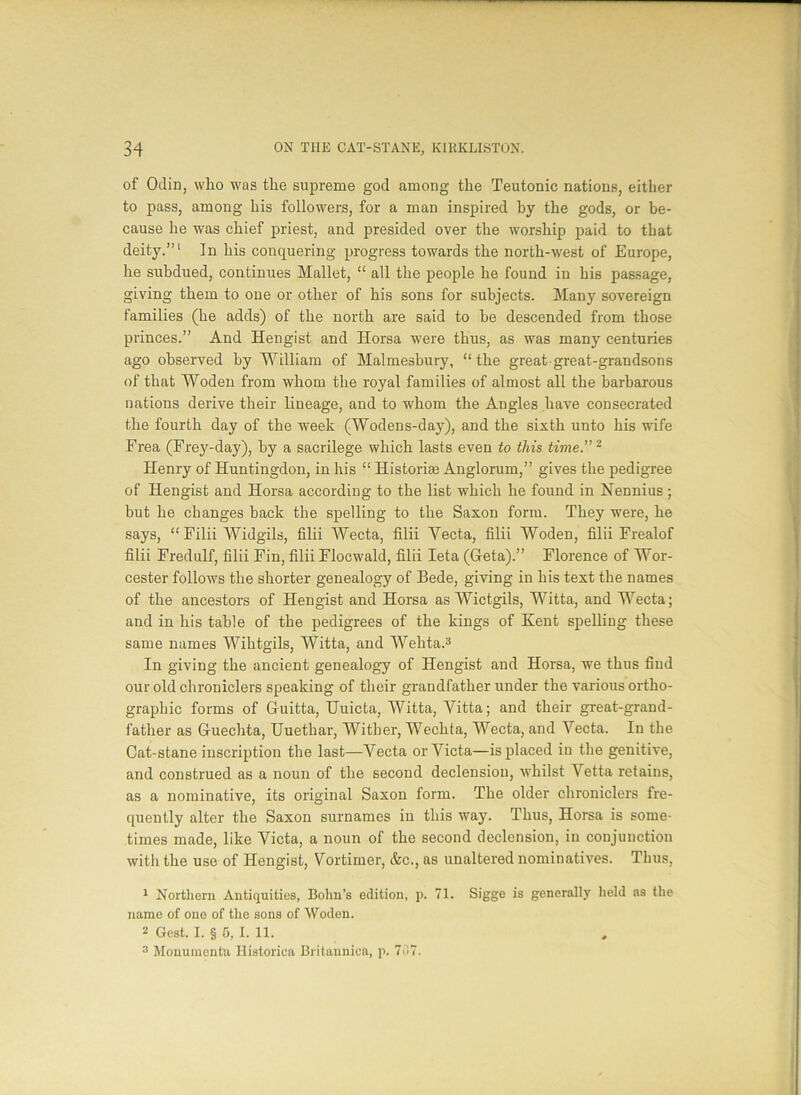 of Odin, who was the supreme god among the Teutonic nations, either to pass, among his followers, for a man inspired by the gods, or be- cause he was chief priest, and presided over the worship paid to that deity.”1 In his conquering progress towards the north-west of Europe, he subdued, continues Mallet, “ all the people he found in his passage, giving them to one or other of his sons for subjects. Many sovereign families (he adds) of the north are said to be descended from those princes.” And Hengist and Horsa were thus, as was many centuries ago observed by William of Malmesbury, “ the great great-grandsons of that Woden from whom the royal families of almost all the barbarous nations derive their lineage, and to whom the Angles have consecrated the fourth day of the week (Wodens-day), and the sixth unto his wife Frea (Frey-day), by a sacrilege which lasts even to this time.”2 Henry of Huntingdon, in his “ Historic Anglorum,” gives the pedigree of Hengist and Horsa according to the list which he found in Nennius ; but he changes back the spelling to the Saxon form. They were, he says, “ Filii Widgils, filii Wecta, filii Vecta, filii Woden, filii Frealof filii Fredulf, filii Fin, filii Flocwald, filii Ieta (Geta).” Florence of Wor- cester follows the shorter genealogy of Bede, giving in his text the names of the ancestors of Hengist and Horsa as Wictgils, Witta, and Wecta; and in his table of the pedigrees of the kings of Kent spelling these same names Wihtgils, Witta, and Wehta.3 In giving the ancient genealogy of Hengist and Horsa, we thus find our old chroniclers speaking of their grandfather under the various ortho- graphic forms of G-uitta, Uuicta, Witta, Vitta; and their great-grand- father as Guechta, Uuethar, Wither, Wechta, Wecta, and Yecta. In the Cat-stane inscription the last—Yecta orYicta—is placed in the genitive, and construed as a noun of the second declension, whilst Vetta retains, as a nominative, its original Saxon form. The older chroniclers fre- quently alter the Saxon surnames in this way. Thus, Horsa is some- times made, like Yicta, a noun of the second declension, in conjunction with the use of Hengist, Yortimer, &c., as unaltered nominatives. Thus, 1 Northern Antiquities, Bohn’s edition, p. 71. Sigge is generally held as the name of one of the sons of Woden. 2 Gest. I. § 5, I. 11. 3 Monuments Historica Britaunica, p. 707.