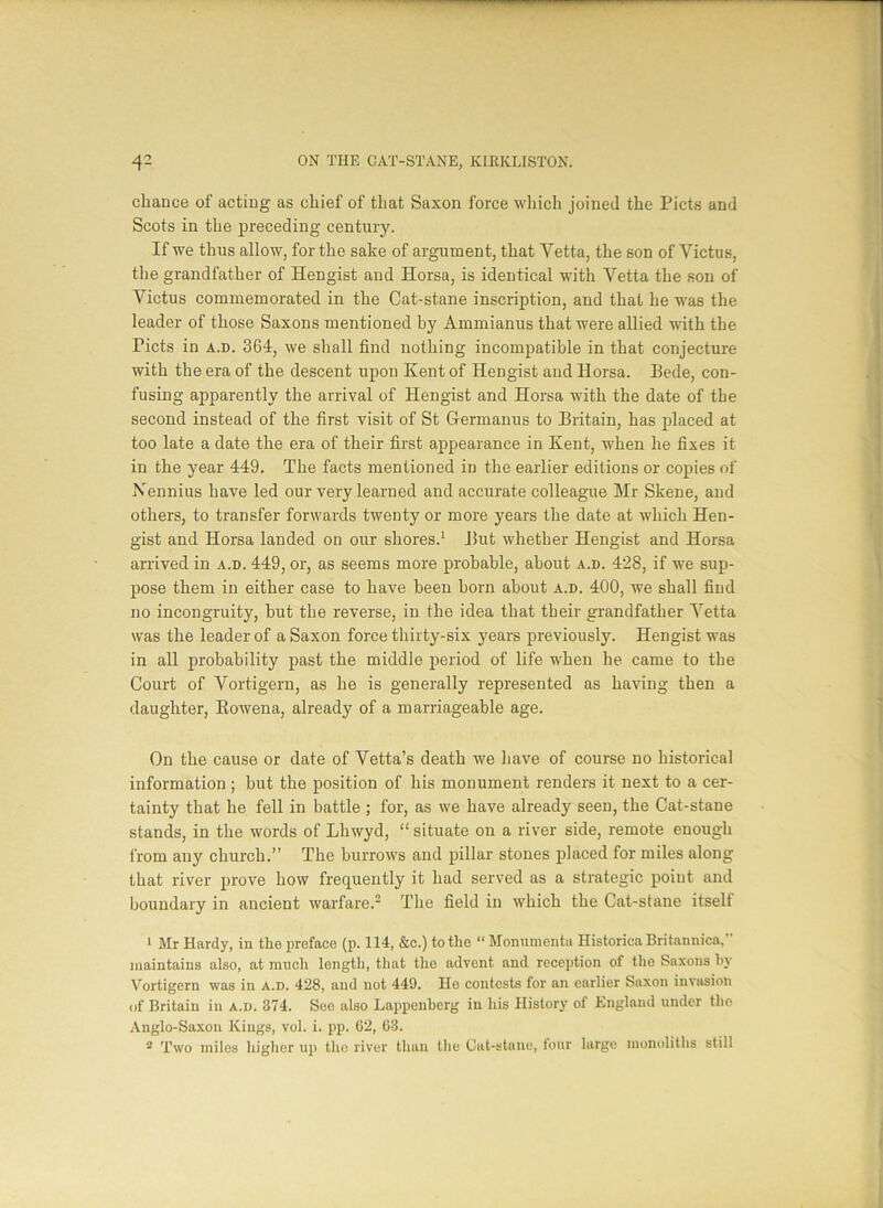 chance of acting as chief of that Saxon force which joined the Piets and Scots in the preceding century. If we thus allow, for the sake of argument, that Yetta, the son of Victus, the grandfather of Hengist and Horsa, is identical witli Vetta the son of Victus commemorated in the Cat-stane inscription, and that he was the leader of those Saxons mentioned by Ammianus that were allied with the Piets in a.d. 364, we shall find nothing incompatible in that conjecture with the era of the descent upon Kent of Hengist and Horsa. Bede, con- fusing apparently the arrival of Hengist and Horsa with the date of the second instead of the first visit of St Grermanus to Britain, has placed at too late a date the era of their first appearance in Kent, when he fixes it in the year 449. The facts mentioned in the earlier editions or copies of Nennius have led our very learned and accurate colleague Mr Skene, and others, to transfer forwards twenty or more years the date at which Hen- gist and Horsa landed on our shores.1 But whether Hengist and Horsa arrived in a.d. 449, or, as seems more probable, about a.d. 428, if we sup- pose them in either case to have been born about a.d. 400, we shall find no incongruity, but the reverse, in the idea that their grandfather Yetta was the leader of a Saxon force thirty-six years previously. Hengist was in all probability past the middle period of life when he came to the Court of Vortigern, as he is generally represented as having then a daughter, Kowena, already of a marriageable age. On the cause or date of Yetta’s death we have of course no historical information; but the position of his monument renders it next to a cer- tainty that he fell in battle ; for, as we have already seen, the Cat-stane stands, in the words of Lhwyd, “ situate on a river side, remote enough from any church.” The burrows and pillar stones placed for miles along that river prove how frequently it had served as a strategic point and boundary in ancient warfare.2 The field in which the Cat-stane itself 1 Mr Hardy, in the preface (p. 114, &c.) to the “ Monumentu Histories Britannica,” maintains also, at much length, that the advent and reception of the Saxons by Vortigern was in a.d. 428, and not 449. He contests for an earlier Saxon invasion of Britain in a.d. 374. See also Lappenberg in his History of England under tho Anglo-Saxon Kings, vol. i. pp. 62, 63. 2 Two miles Higher up tho river than the Cat-stane, four large monoliths still