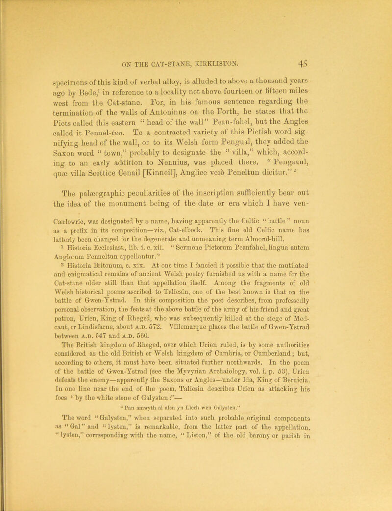 specimens of tliis kind of verbal alloy, is alluded to above a thousand years ago by Bede,1 in reference to a locality not above fourteen or fifteen miles west from the Cat-stane. For, in his famous sentence regarding the termination of the walls of Antoninus on the Forth, he states that the Piets called this eastern “ head of the wall” Pean-fahel, but the Angles called it Pennel-fim. To a contracted variety of this Pictish word sig- nifying head of the wall, or to its Welsh form Pengual, they added the Saxon word “ town,” probably to designate the “ villa,” which, accord- ing to an early addition to Nennius, was placed there. “ Pengaaul, quae villa Scottice Cenail [Kinneil], Anglice verb Peneltun dicitur.” 2 The pakeographic peculiarities of the inscription sufficiently bear out the idea of the monument being of tbe date or era which I have veu- Cserlowrie, was designated by a name, having apparently the Celtic “ battle ” noun as a prefix in its composition—viz., Cat-elbock. This fine old Celtic name has latterly been changed for the degenerate and unmeaning term Almond-hill. 1 Historia Ecclesiast., lib. i. c. xii. “ Sermone Pictorum Peanfahel, lingua autem Anglorum Penneltun appellantur.” 2 Historia Britonuin, c. xix. At one time I fancied it possible that the mutilated and enigmatical remains of ancient Welsh poetry furnished us with a name for the Cat-stane older still than that appellation itself. Among the fragments of old Welsh historical poems ascribed to Taliesin, one of the best known is that on the battle of Gwen-Ystrad. In this composition the poet describes, from professedly personal observation, the feats at the above battle of the army of his friend and great patron, Urien, King of Rheged, who was subsequently killed at the siege of Med- caut, or Lindisfarne, about a.d. 572. Villemarque places the battle of Gwen-Ystrad between a.d. 547 and a.d. 560. The British kingdom of Iiheged, over which Urien ruled, is by some authorities considered as the old British or Welsh kingdom of Cumbria, or Cumberland; but, according to others, it must have been situated further northwards. In the poem of the battle of Gwen-Ystrad (see the Myvyrian Archaiology, vol. i. p. 53), Urien defeats the enemy—apparently the Saxons or Angles—under Ida, King of Bernicia. In one line near the end of the poem, Taliesin describes Urien as attacking his foes “ by the white stone of Galysten — “ Pan amwyth ai alon yn Llccli wen Galysten. The word “ Galysten,” when separated into such probable original components as “Gal’’and “ lysten,” is remarkable, from the latter part of the appellation, “ lysten,” corresponding with the name, “ Liston,” of the old barony or parish in