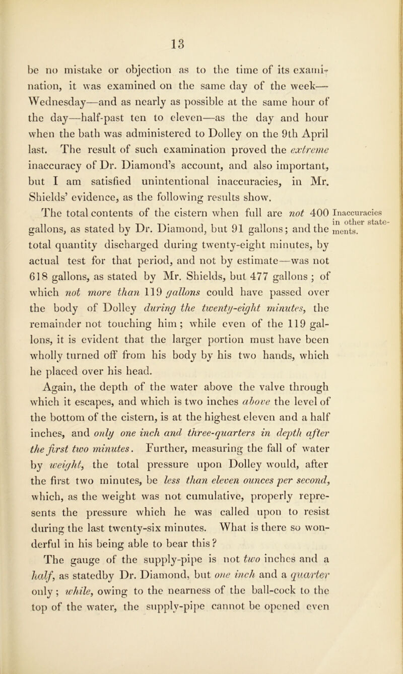 be no mistake or objection as to the time of its exami- nation, it was examined on the same day of the week— Wednesday—and as nearly as possible at the same hour of the day—half-past ten to eleven—as the day and hour when the bath was administered to Dolley on the 9th April last. The result of such examination proved the extreme inaccuracy of Dr. Diamond’s account, and also important, but I am satisfied unintentional inaccuracies, in Mr. Shields’ evidence, as the following results show. The total contents of the cistern when full are not 400 Inaccuracies gallons, as stated by Dr. Diamond, but 91 gallons; and the Jnents. total quantity discharged during twenty-eight minutes, by actual test for that period, and not by estimate—was not 618 gallons, as stated by Mr. Shields, but 477 gallons ; of which not more than 119 gallons could have passed over the body of Dolley during the twenty-eight minutes, the remainder not touching him; while even of the 119 gal- lons, it is evident that the larger portion must have been wholly turned off from his body by his two hands, which he placed over his head. Again, the depth of the water above the valve through which it escapes, and which is two inches above the level of the bottom of the cistern, is at the highest eleven and a half inches, and only one inch and three-quarters in depth after the first two minutes. Further, measuring the fall of water by weight, the total pressure upon Dolley would, after the first two minutes, be less than eleven ounces per second, w hich, as the weight was not cumulative, properly repre- sents the pressure which he was called upon to resist during the last twenty-six minutes. What is there so won- derful in his being able to bear this ? The gauge of the supply-pipe is not two inches and a half, as statedby Dr. Diamond, but one inch and a quarter only ; while, owing to the nearness of the ball-cock to the top of the water, the supply-pipe cannot be opened even