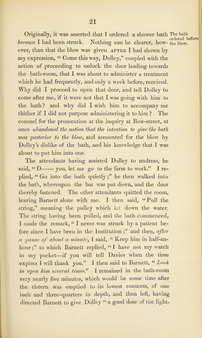 Originally, it was asserted that I ordered a shower bath The bath ^ because I had been struck. Nothing can be clearer, how- the blow, ever, than that the blow was given after I had shown by my expression, “ Come this way, Dolley,” coupled with the action of proceeding to unlock the door leading towards the bath-room, that 1 was about to administer a treatment which he had frequently, and only a week before, received. Why did I proceed to open that door, and tell Dolley to come after me, if it were not that I was going with him to the bath ? and why did I wish him to accompany me thither if I did not purpose administering it to him ? The counsel for the prosecution at the inquiry at Bow-street, at once abandoned the notion that the intention to give the bath was posterior to the blow, and accounted for the blow by Dolley’s dislike of the bath, and his knowledge that I was about to put him into one. The attendants having assisted Dolley to undress, he said, “ D you, let me go to the farm to work.” I re- plied, “ Go into the bath quietly he then walked into the bath, whereupon the bar was put down, and the door thereby fastened. The other attendants quitted the room, leaving Barnett alone with me. I then said, “Pull the string,” meaning the pulley which let down the water. The string having been pulled, and the bath commenced, I made the remark, “ I never was struck by a patient be- fore since I have been in the Institution and then, after a pause of about a minute, I said, “ Keep him in half-an- hourto which Barnett replied, “ I have not my watch in my pocket—if you will tell Davies when the time expires I will thank you.” I then said to Barnett, “ Look in upon him several times” I remained in the bath-room very nearly five minutes, which would be some time after the cistern was emptied to its lowest contents, of one inch and three-quarters in depth, and then left, having directed Barnett to give Dolley “ a good dose of the light-