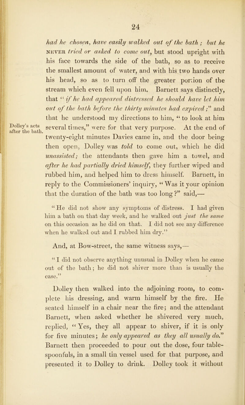 I)olley’s acts after the bath. had he chosen, have easily walked out of the hath ; hut he never tried or asked to come out, but stood upright with his face towards the side of the bath, so as to receive the smallest amount of water, and with his two hands over his head, so as to turn off the greater portion of the stream which even fell upon him. Barnett says distinctly, that “ if he had appeared distressed he should have let him out of the hath before the thirty minutes had expiredand that lie understood my directions to him, “ to look at him several times,” were for that very purpose. At the end of twenty-eight minutes Davies came in, and the door being then open, Dolley was told to come out, which he did unassisted; the attendants then gave him a towel, and after he had partially dried himself they further wiped and rubbed him, and helped him to dress himself. Barnett, in reply to the Commissioners’ inquiry, “Was it your opinion that the duration of the bath was too long ?” said,— “ He did not show any symptoms of distress. I had given him a bath on that day week, and he walked out just the same on this occasion as he did on that. I did not see any difference when he walked out and I rubbed him dry.” And, at Bow-street, the same witness says,— “ I did not observe anything unusual in Dolley when he came out of the bath; he did not shiver more than is usually the case.” Dolley then walked into the adjoining room, to com- plete his dressing, and warm himself by the fire. He seated himself in a chair near the fire; and the attendant Barnett, when asked whether he shivered very much, replied, “ Yes, they all appear to shiver, if it is only for five minutes; he only appeared as they all usually do.” Barnett then proceeded to pour out the dose, four table- spoonfuls, in a small tin vessel used for that purpose, and presented it to Dolley to drink. Dolley took it without