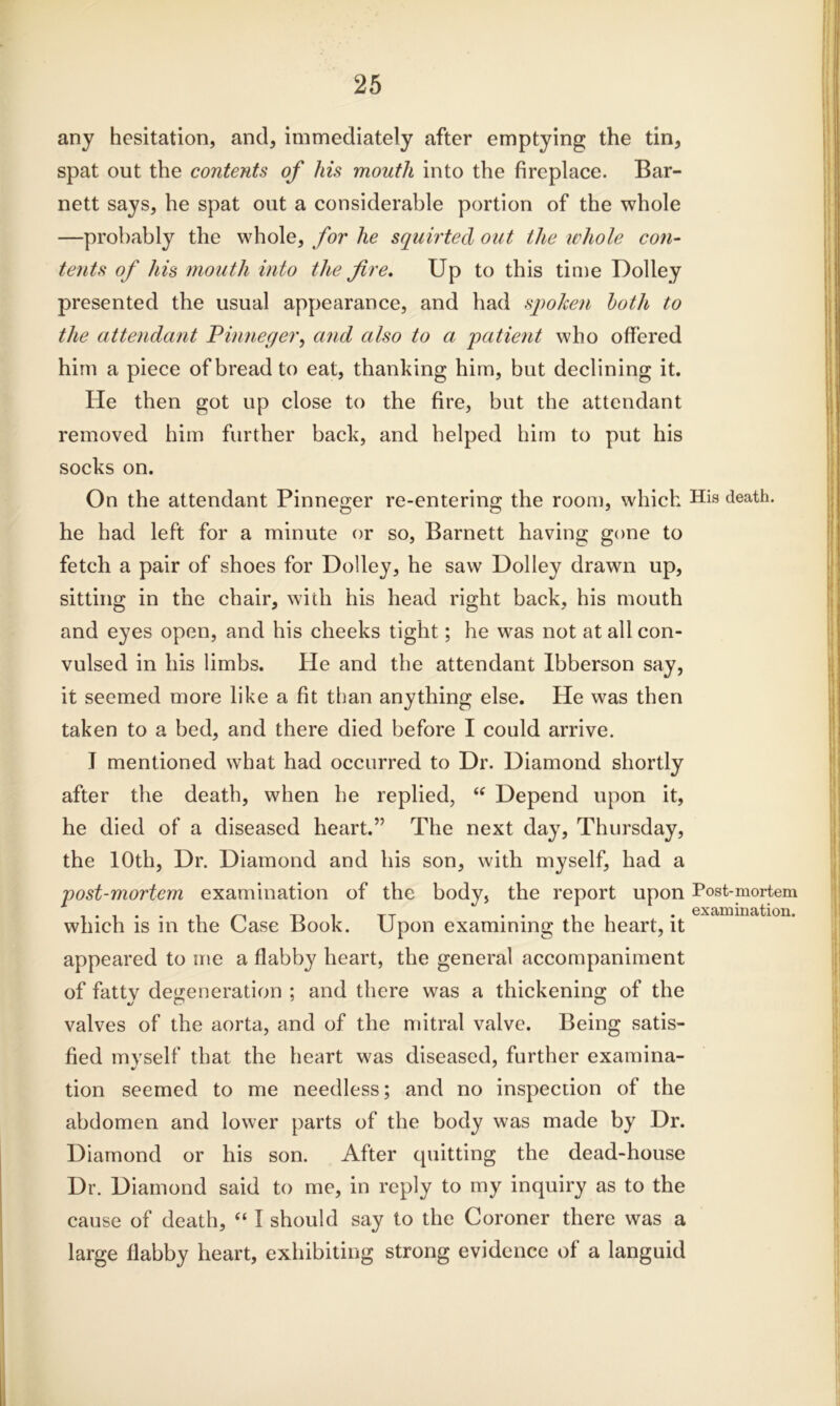 any hesitation, and, immediately after emptying the tin, spat out the contents of his mouth into the fireplace. Bar- nett says, he spat out a considerable portion of the whole —probably the whole, for he squirted out the whole con- tents of his mouth into the fire. Up to this time Dolley presented the usual appearance, and had spoken loth to the attendant Pinneger, and also to a patient who offered him a piece of bread to eat, thanking him, but declining it. He then got up close to the fire, but the attendant removed him further back, and helped him to put his socks on. On the attendant Pinneger re-entering the room, which he had left for a minute or so, Barnett having gone to fetch a pair of shoes for Dolley, he saw Dolley drawn up, sitting in the chair, with his head right back, his mouth and eyes open, and his cheeks tight; he was not at all con- vulsed in his limbs. He and the attendant Ibberson say, it seemed more like a fit than anything else. He was then taken to a bed, and there died before I could arrive. I mentioned what had occurred to Dr. Diamond shortly after the death, when he replied, “ Depend upon it, he died of a diseased heart.” The next day, Thursday, the 10th, Dr. Diamond and his son, with myself, had a post-mortem examination of the body, the report upon which is in the Case Book. Upon examining the heart, it appeared to me a flabby heart, the general accompaniment of fattv degeneration ; and there was a thickening of the valves of the aorta, and of the mitral valve. Being satis- fied myself that the heart was diseased, further examina- tion seemed to me needless; and no inspection of the abdomen and lower parts of the body was made by Dr. Diamond or his son. After quitting the dead-house Dr. Diamond said to me, in reply to my inquiry as to the cause of death, “ I should say to the Coroner there was a large flabby heart, exhibiting strong evidence of a languid His death. Post-mortem examination.