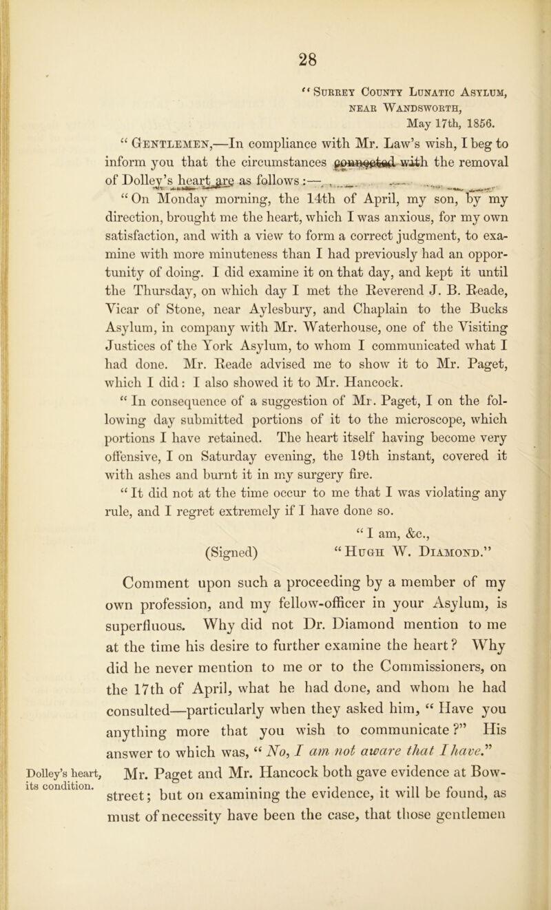 Dolley’s heart, its condition. e< Surrey County Lunatic Asylum, near Wandsworth, May 17th, 1856. “ Gentlemen,—In compliance with Mr. Law’s wish, I beg to inform yon that the circumstances with the removal of Dolley’s heart are as follows :— , “ On Monday morning, the 14th of April, my son, by my direction, brought me the heart, which I was anxious, for my own satisfaction, and with a view to form a correct judgment, to exa- mine with more minuteness than I had previously had an oppor- tunity of doing. I did examine it on that day, and kept it until the Thursday, on which day I met the Reverend J. B. Reade, Vicar of Stone, near Aylesbury, and Chaplain to the Bucks Asylum, in company with Mr. Waterhouse, one of the Visiting Justices of the York Asylum, to whom I communicated what I had done. Mr. Beade advised me to show it to Mr. Paget, which I did: I also showed it to Mr. Hancock. “ In consequence of a suggestion of Mr. Paget, I on the fol- lowing day submitted portions of it to the microscope, which portions I have retained. The heart itself having become very offensive, I on Saturday evening, the 19th instant, covered it with ashes and burnt it in my surgery fire. “ It did not at the time occur to me that I was violating any rule, and I regret extremely if I have done so. “ I am, &c., (Signed) “Hugh W. Diamond.” Comment upon such a proceeding by a member of my own profession, and my fellow-officer in your Asylum, is superfluous. Why did not Dr. Diamond mention to me at the time his desire to further examine the heart ? Why did he never mention to me or to the Commissioners, on the 17th of April, what he had done, and whom he had consulted—particularly when they asked him, “ Have you anything more that you wish to communicate ?” His answer to which was, “ No, I am not aware that I have” Mr. Paget and Mr. Hancock both gave evidence at Bow- street ; but on examining the evidence, it will be found, as must of necessity have been the case, that those gentlemen