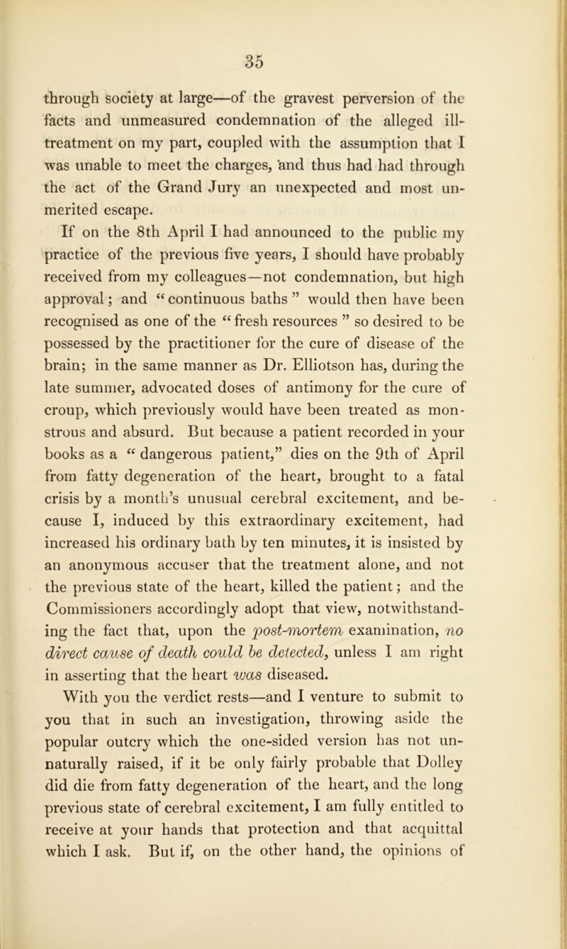 through society at large—of the gravest perversion of the facts and unmeasured condemnation of the alleged ill- treatment on my part, coupled with the assumption that I was unable to meet the charges, and thus had had through the act of the Grand Jury an unexpected and most un- merited escape. If on the 8th April I had announced to the public my practice of the previous five years, I should have probably received from my colleagues—not condemnation, but high approval; and “ continuous baths ” would then have been recognised as one of the “ fresh resources ” so desired to be possessed by the practitioner for the cure of disease of the brain; in the same manner as Dr. Elliotson has, during the late summer, advocated doses of antimony for the cure of croup, which previously would have been treated as mon- strous and absurd. But because a patient recorded in your books as a “ dangerous patient,” dies on the 9th of April from fatty degeneration of the heart, brought to a fatal crisis by a month’s unusual cerebral excitement, and be- cause I, induced by this extraordinary excitement, had increased his ordinary bath by ten minutes, it is insisted by an anonymous accuser that the treatment alone, and not the previous state of the heart, killed the patient; and the Commissioners accordingly adopt that view, notwithstand- ing the fact that, upon the post-mortem examination, no direct cause of death could be detected, unless I am right in asserting that the heart was diseased. With you the verdict rests—and I venture to submit to you that in such an investigation, throwing aside the popular outcry which the one-sided version has not un- naturally raised, if it be only fairly probable that Dolley did die from fatty degeneration of the heart, and the long previous state of cerebral excitement, I am fully entitled to receive at your hands that protection and that acquittal which I ask. But if, on the other hand, the opinions of