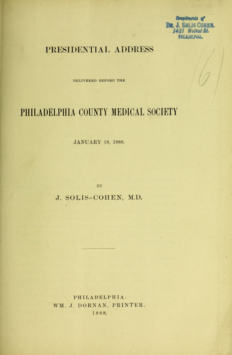 fk^lrnirniff of D«,J. Solis Cohen. 1431 Walnut St. ruiuoa/bu. PRESIDENTIAL ADDRESS DELIVERED BEFORE THE PHILADELPHIA COUNTY MEDICAL SOCIETY JANUARY 18, 1888. J. SOLIS-COHEN, M.D. V PHILADELPHIA: WM. J. DORNAN, PRINTER