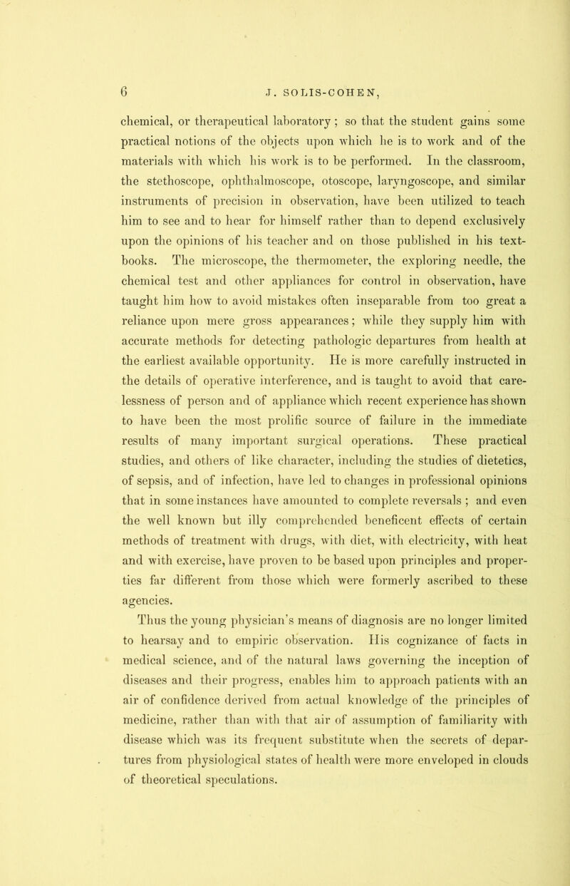 chemical, or therapeutical laboratory; so that the student gains some practical notions of the objects upon which he is to work and of the materials with which his work is to be performed. In the classroom, the stethoscope, ophthalmoscope, otoscope, laryngoscope, and similar instruments of precision in observation, have been utilized to teach him to see and to hear for himself rather than to depend exclusively upon the opinions of his teacher and on those published in his text- books. The microscope, the thermometer, the exploring needle, the chemical test and other appliances for control in observation, have taught him how to avoid mistakes often inseparable from too great a reliance upon mere gross appearances; while they supply him with accurate methods for detecting pathologic departures from health at the earliest available opportunity. He is more carefully instructed in the details of operative interference, and is taught to avoid that care- lessness of person and of appliance which recent experience has shown to have been the most prolific source of failure in the immediate results of many important surgical operations. These practical studies, and others of like character, including the studies of dietetics, of sepsis, and of infection, have led to changes in professional opinions that in some instances have amounted to complete reversals ; and even the well known but illy comprehended beneficent effects of certain methods of treatment with drugs, with diet, with electricity, with heat and with exercise, have proven to be based upon principles and proper- ties far different from those which were formerly ascribed to these agencies. Thus the young physician’s means of diagnosis are no longer limited to hearsay and to empiric observation. His cognizance of facts in medical science, and of the natural laws governing the inception of diseases and their progress, enables him to approach patients with an air of confidence derived from actual knowledge of the principles of medicine, rather than with that air of assumption of familiarity with disease which was its frequent substitute when the secrets of depar- tures from physiological states of health were more enveloped in clouds of theoretical speculations.
