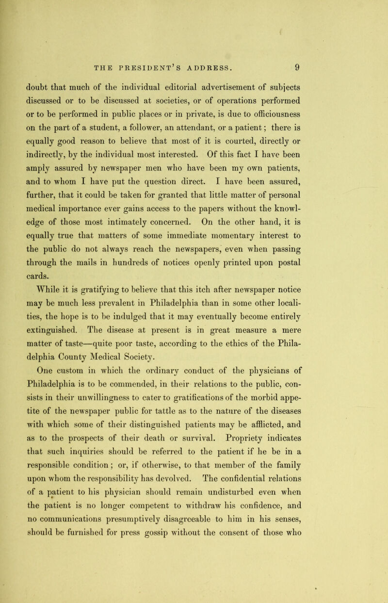 doubt that much of the individual editorial advertisement of subjects discussed or to be discussed at societies, or of operations performed or to be performed in public places or in private, is due to officiousness on the part of a student, a follower, an attendant, or a patient; there is equally good reason to believe that most of it is courted, directly or indirectly, by the individual most interested. Of this fact I have been amply assured by newspaper men who have been my own patients, and to whom I have put the question direct. I have been assured, further, that it could be taken for granted that little matter of personal medical importance ever gains access to the papers without the knowl- edge of those most intimately concerned. On the other hand, it is equally true that matters of some immediate momentary interest to the public do not always reach the newspapers, even when passing through the mails in hundreds of notices openly printed upon postal cards. While it is gratifying to believe that this itch after newspaper notice may be much less prevalent in Philadelphia than in some other locali- ties, the hope is to be indulged that it may eventually become entirely extinguished. The disease at present is in great measure a mere matter of taste—quite poor taste, according to the ethics of the Phila- delphia County Medical Society. One custom in which the ordinary conduct of the physicians of Philadelphia is to be commended, in their relations to the public, con- sists in their unwillingness to cater to gratifications of the morbid appe- tite of the newspaper public for tattle as to the nature of the diseases with which some of their distinguished patients may be afflicted, and as to the prospects of their death or survival. Propriety indicates that such inquiries should be referred to the patient if he be in a responsible condition; or, if otherwise, to that member of the family upon whom the responsibility has devolved. The confidential relations of a patient to his physician should remain undisturbed even when the patient is no longer competent to withdraw his confidence, and no communications presumptively disagreeable to him in his senses, should be furnished for press gossip without the consent of those who