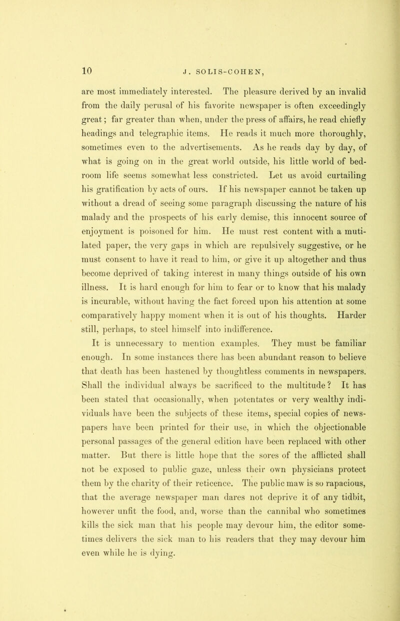 are most immediately interested. The pleasure derived by an invalid from the daily perusal of his favorite newspaper is often exceedingly great; far greater than when, under the press of affairs, he read chiefly headings and telegraphic items. He reads it much more thoroughly, sometimes even to the advertisements. As he reads day by day, of what is going on in the great world outside, his little world of bed- room life seems somewhat less constricted. Let us avoid curtailing his gratification by acts of ours. If his newspaper cannot be taken up without a dread of seeing some paragraph discussing the nature of his malady and the prospects of his early demise, this innocent source of enjoyment is poisoned for him. He must rest content with a muti- lated paper, the very gaps in which are repulsively suggestive, or he must consent to have it read to him, or give it up altogether and thus become deprived of taking interest in many things outside of his own illness. It is hard enough for him to fear or to know that his malady is incurable, without having the fact forced upon his attention at some comparatively happy moment when it is out of his thoughts. Harder still, perhaps, to steel himself into indifference. It is unnecessary to mention examples. They must be familiar enough. In some instances there has been abundant reason to believe that death has been hastened by thoughtless comments in newspapers. Shall the individual always be sacrificed to the multitude ? It has been stated that occasionally, when potentates or very w'ealthy indi- viduals have been the subjects of these items, special copies of news- papers have been printed for their use, in which the objectionable personal passages of the general edition have been replaced with other matter. But there is little hope that the sores of the afflicted shall not be exposed to public gaze, unless their own physicians protect them by the charity of their reticence. The public maw is so rapacious, that the average newspaper man dares not deprive it of any tidbit, however unfit the food, and, worse than the cannibal who sometimes kills the sick man that his people may devour him, the editor some- times delivers the sick man to his readers that they may devour him even while he is dying.