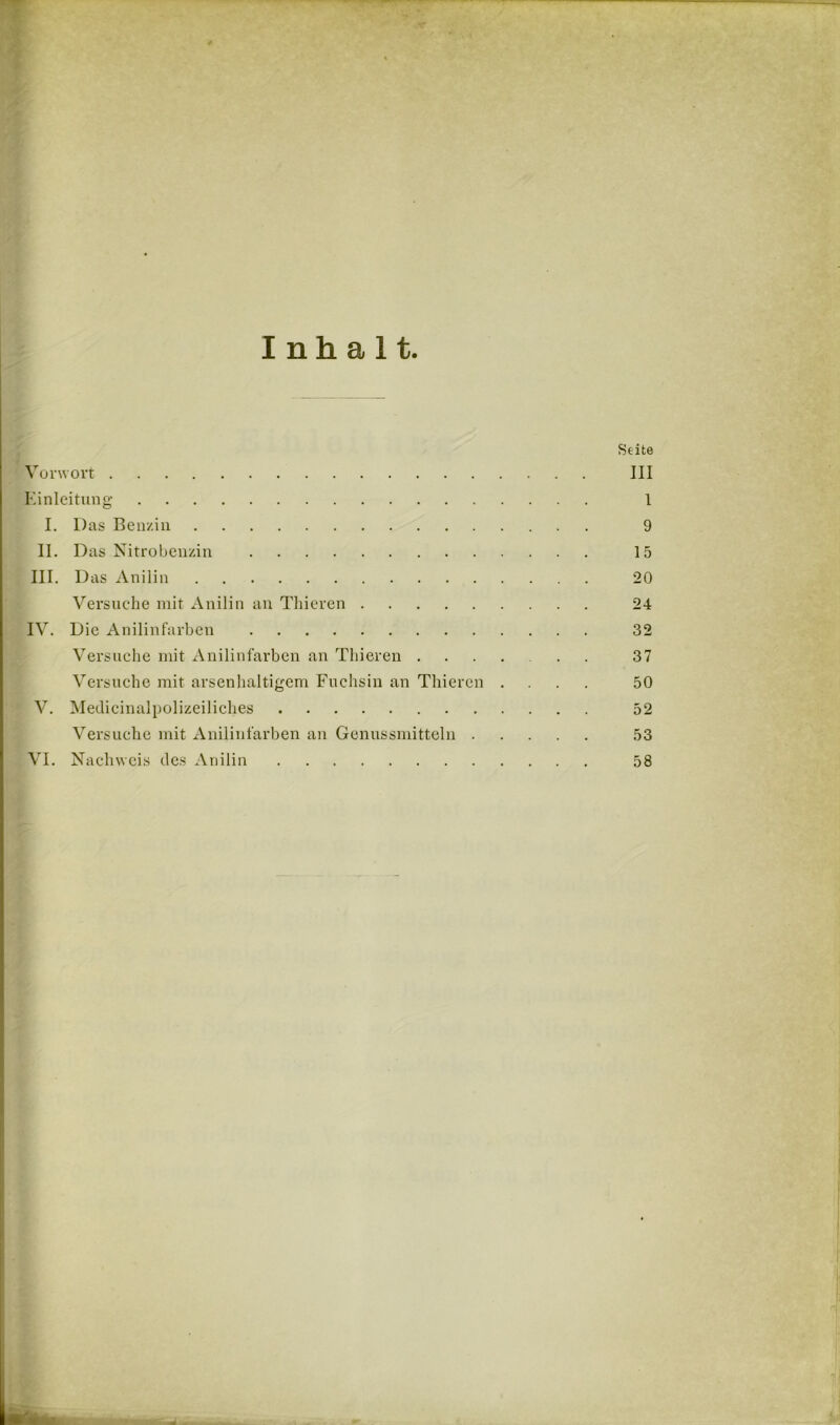 Inhalt Seite Vorwort III Kinleitmig 1 I. Das Benzin 9 II. Das Nitrobenzin 15 III. Das Anilin 20 Versuche mit Anilin an Thieren 24 IV. Die Anilinfarben 32 Versuche mit Anilinfarben an Thieren 37 Versuche mit arsenhaltigem Fuchsin an Thieren .... 50 V. Meclicinalpolizeiliches 52 Versuche mit Anilinfarben an Genussmittcln 53 VI. Nachweis des Anilin 58