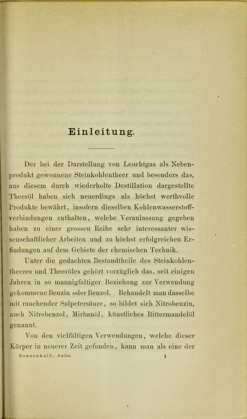 Einleitung. Der bei der Darstellung* von Leuchtgas als Neben- l)rodukt gewonnene Steinkolilentlieer und besonders das, aus diesem durch wiederholte Destillation dargestellte Theeröl haben sich neuerdings als höchst werthvolle Produkte bewährt, insofern dieselben KohlenwasserstofF- verbindungen enthalten, Avelche Yeranlassung gegeben haben zu einer grossen Reihe sehr interessanter wis- senschaftlicher Arbeiten und zu höchst erfolgreichen Er- findungen auf dem Gebiete der chemischen Technik. Unter die gedachten Bestandtheile des Steinkohlen- theeres und Theeröles gehört vorzüglicli das, seit einigen Jahren in so mannigfaltiger Beziehung zur Verwendung gekommene Benzin oder Benzol. Behandelt man dasselbe mit rauchender Salpetersäure, so bildet sich Nitrobenzin, auch Nitrobenzol, Mirbanöl, künstliclies Bittermandelöl genannt. Von den vielfältigen Verwendungen, welche dieser Körper in neuerer Zeit gefunden, kann man als eine der