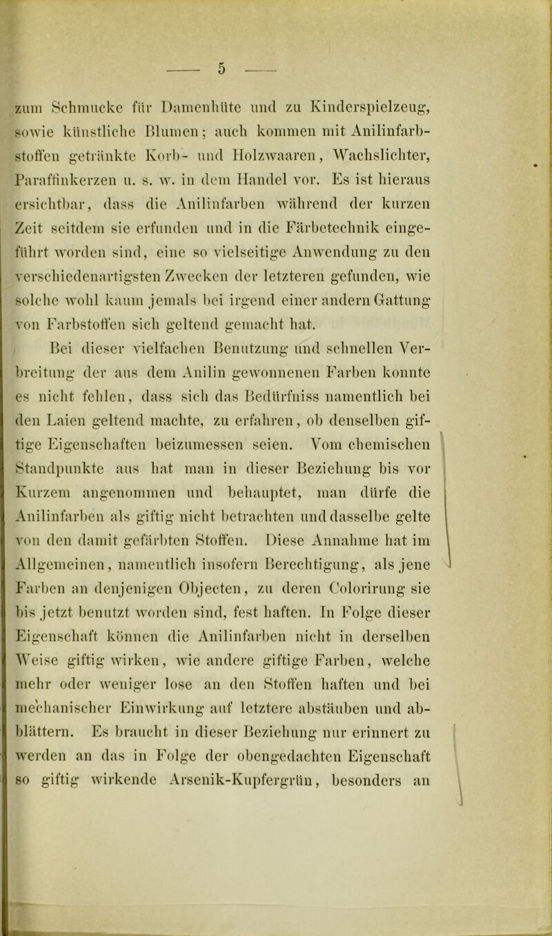 zum Schmucke für Damenliüte und zu Kiiulerspielzeug, sowie künstliche Blumen; auch kommen mit Anilinfarh- stoffen getränkte Korb- und Holzwaaren, Wachslichter, Parafhnkerzen u. s. w. in dem Handel vor. Es ist hieraus ersichtbar, dass die Anilinfarben während der kurzen Zeit seitdem sie erfunden und in die Färbetechnik einge- führt worden sind, eine so vielseitige Anwendung zu den verschiedenartigsten Zwecken der letzteren gefunden, wie solche wohl kaum jemals bei irgend einer andern Gattung von Farbstoffen sich geltend gemacht hat. Bei dieser vielfachen Benutzung und schnellen Ver- breitung der aus dem Anilin gewonnenen Farben konnte es nicht fehlen, dass sich das Bedürfniss namentlich bei den Laien geltend machte, zu erfahren, ob denselben gif- tige Eigenschaften beizumessen seien. Vom chemischen Standpunkte aus hat man in dieser Beziehung bis vor Kurzem angenommen und behauptet, man dürfe die Anilinfarben als giftig nicht betrachten und dasselbe gelte von den damit gefärbten Stoffen. Diese Annahme hat im Allgemeinen, namentlich insofern Berechtigung, als jene Farben an denjenigen Objecten, zu deren Colorirung sie bis jetzt benutzt worden sind, fest haften. In Folge dieser Eigenschaft können die Anilinfarben nicht in derselben Weise giftig wirken, wie andere giftige Farben, welche mehr oder weniger lose an den Stoffen haften und bei mechanischer Einwirkung auf letztere abstäuben und ab- blättern. Es braucht in dieser Beziehung nur erinnert zu werden an das in Folge der obengedachten Eigenschaft so giftig wirkende Arsenik-Kupfergrün, besonders an