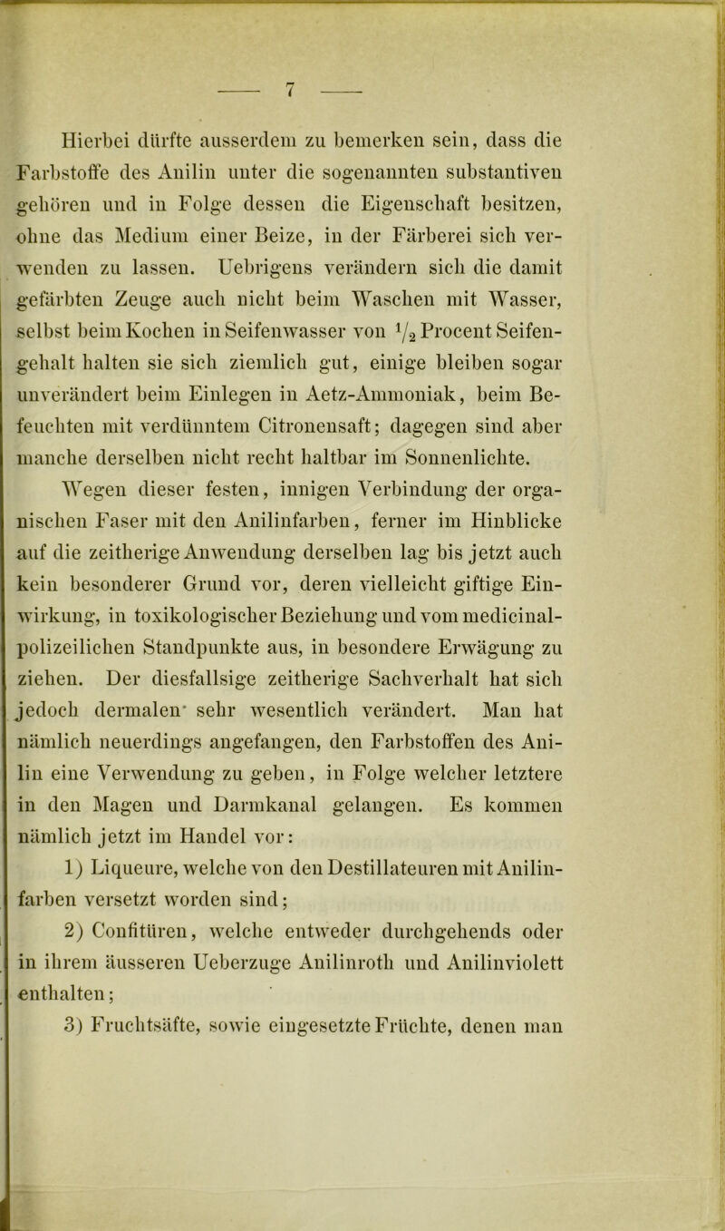 Hierbei dürfte ausserdem zu bemerken sein, dass die Farbstoffe des Anilin unter die sogenannten substantiven geboren und in Folge dessen die Eigenschaft besitzen, ohne das Medium einer Beize, in der Färberei sich ver- wenden zu lassen. Uebrigens verändern sich die damit gefärbten Zeuge auch nicht beim Waschen mit Wasser, selbst beim Kochen in Seifenwasser von 1/2 Pi’ocent Seifen- gehalt halten sie sich ziemlich gut, einige bleiben sogar unverändert beim Einlegen in Aetz-Ammoniak, beim Be- feuchten mit verdünntem Citronensaft; dagegen sind aber manche derselben nicht recht haltbar im Sonnenlichte. Wegen dieser festen, innigen Verbindung der orga- nischen Faser mit den Anilinfarben, ferner im Hinblicke auf die zeitherige Anwendung derselben lag bis jetzt auch kein besonderer Grund vor, deren vielleicht giftige Ein- wirkung, in toxikologischer Beziehung und vommedicinal- polizeiliehen Standpunkte aus, in besondere Erwägung zu ziehen. Der diesfallsige zeitherige Sachverhalt hat sich jedoch dermalen* sehr wesentlich verändert. Man hat nämlich neuerdings angefangen, den Farbstoffen des Ani- lin eine Verwendung zu geben, in Folge welcher letztere in den Magen und Darmkanal gelangen. Es kommen nämlich jetzt im Handel vor: 1) Liqueure, welche von den Destillateuren mit Anilin- farben versetzt worden sind; 2) Confitüren, welche entweder durchgehends oder in ihrem äusseren Ueberzuge Anilinroth und Anilinviolett enthalten; 3) Fruchtsäfte, sowie eingesetzte Früehte, denen man