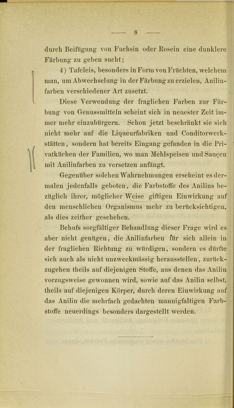 durch Beifügung’ von Fuchsin oder Rosein eine dunklere Färbung zu geben sucht; 4) Tafeleis, besonders in Form von Früchten, welchem man, um Abwechselung in der Färbung zu erzielen, Anilin- farben verschiedener Art zusetzt. Diese Verwendung der fraglichen Farben zur Fär- bung von Genussmitteln scheint sich in neuester Zeit im- mer mehr einzubürgern. Schon jetzt beschränkt sie sich nicht mehr auf die Liqueurfabriken und Conditorwerk- stätten, sondern hat bereits Eingang gefunden in die Pri- vatküchen der Familien, wo man Mehlspeisen und Saucen | mit Anilinfarben zu versetzen anfängt. ■ Gegenüber solchen AVahrnehmungen erscheint es der- malen jedenfalls geboten, die Farbstofte des Anilins be- züglich ihrer, möglicher AVeise giftigen Einwirkung auf den menschlichen Organismus mehr zu berücksichtigen, als dies zeither geschehen. Behufs sorgfältiger Behandlung dieser Frage wird es aber nicht genügen, die Anilinfarben für sich allein in der fraglichen Richtung zu würdigen, sondern es dürfte sich auch als nicht unzweckmässig heraussteilen, zurück- zugehen theils auf diejenigen Stoffe, aus denen das Anilin vorzugsweise gewonnen wird, sowie auf das Anilin selbst, theils auf diejenigen Körper, durch deren Einwirkung auf das Anilin die mehrfach gedachten mannigfaltigen Farb- stoffe neuerdings besonders dargestellt werden.