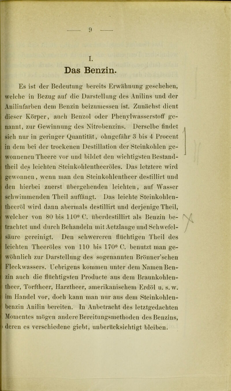 Das Benzin Es ist der Bedeutung bereits Erwälinung geschehen, ^yelche in Beznig auf die Darstellung des Anilins und der Anilinfarben dem Benzin beizumessen ist. Zunächst dient dieser Körper, auch Benzol oder Phenylwasserstoff ge- nannt, zur Gewinnung des Nitrobenzins. Derselbe findet sich nur in geringer Quantität, ohngcfähr 3 bis 4 Procent in dem bei der trockenen Destillation der Steinkohlen ge- wonnenen Theere vor und bildet den wichtigsten Bestand- theil des leichten Steinkohlentheeröles. Das letztere wird gewonnen, wenn man den Steinkohlentheer destillirt und den hierbei zuerst übergehenden leichten, auf Wasser schwimmenden Theil auffängt. Das leichte Steinkohlen- theeröl wird dann abermals destillirt und derjenige Theil, welcher von 80 bis liO*^ 0. überdestillirt als Benzin be- trachtet und durch Behandeln mit Aetzlauge und Schwefel- säure gereinigt. Den schwereren fluchtigen Theil des leichten Theeröles von 110 bis 170^ C. benutzt man ge- wöhnlich zur Darstellung des sogenannten Brönner’schen Fleckwassers. Uebrigens kommen unter dem Namen Ben- zin auch die flüchtigsten Producte aus dem Braunkohlen- theer, Torftheer, Harztheer, amerikanischem Erdöl u. s. w. im Handel vor, doch kann man nur aus dem Steinkohlen- ! benzin Anilin bereiten, ln Anbetracht des letztgedachten Momentes mögen andere Bereitungsmethoden des Benzins, r deren es verschiedene giebt, unberücksichtigt bleiben.