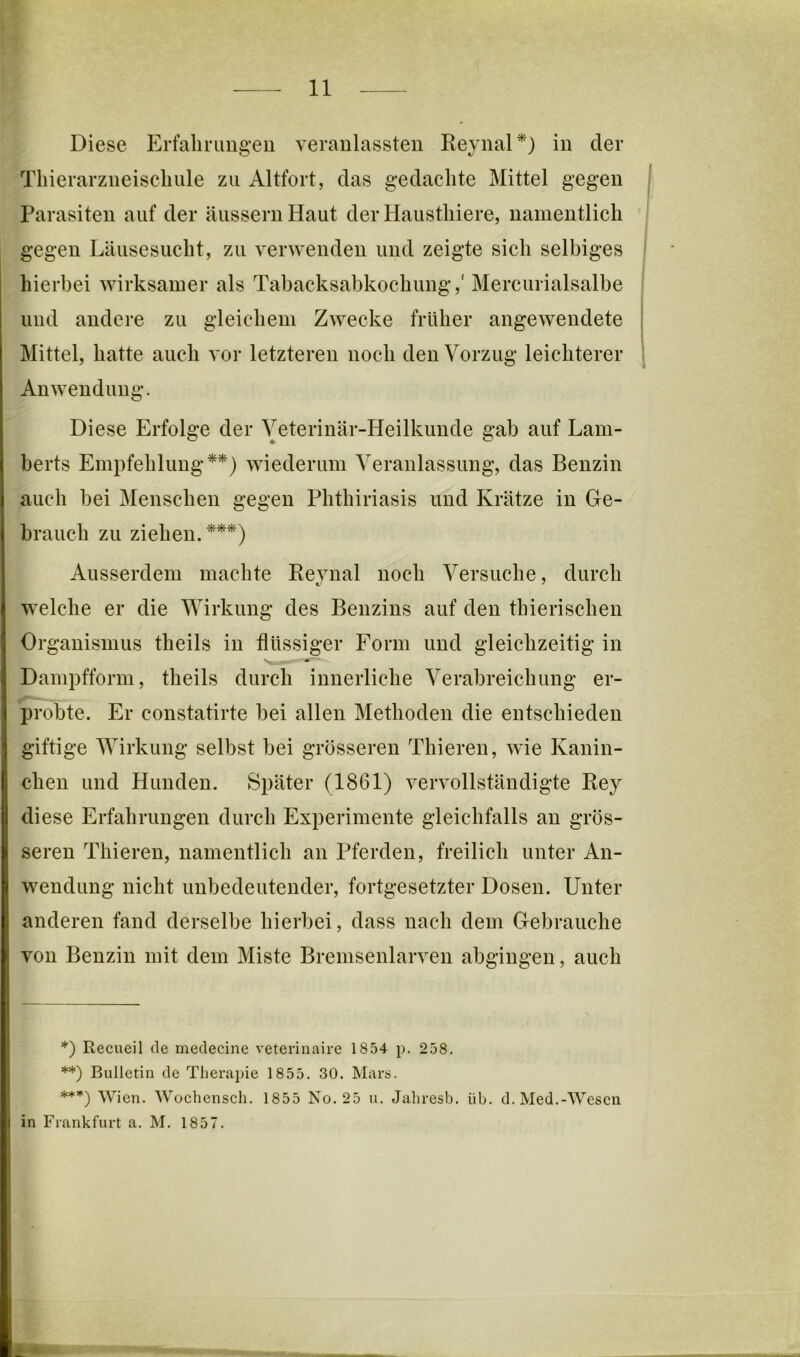 Diese Erfahrungen veranlassten ReynaP) in der Tliierarzneischule zu Altfort, das gedachte Mittel gegen Parasiten auf der äusseruHaut der Hausthiere, namentlich gegen Läusesucht, zu verwenden und zeigte sich selbiges | hierbei wirksamer als Tabacksabkochung,' Mercurialsalbe und andere zu gleichem Zwecke früher angewendete | Mittel, hatte auch vor letzteren noch den Vorzug leichterer . Anwendung. Diese Erfolge der Veterinär-Heilkunde gab auf Lam- berts Empfehlung*) **) wiederum Veranlassung, das Benzin auch bei Menschen gegen Phthiriasis und Krätze in Ge- brauch zu ziehen.***) Ausserdem machte Revnal noch Versuche, durch welche er die Wirkung des Benzins auf den thierischen Organismus theils in flüssiger Form und gleichzeitig in Dampfform, theils durch innerliche Verabreichung er- probte. Er constatirte bei allen Methoden die entschieden giftige Wirkung selbst bei grösseren Thieren, wie Kanin- chen und Hunden. Später (1861) vervollständigte Key diese Erfahrungen durch Experimente gleichfalls an grös- seren Thieren, namentlich an Pferden, freilich unter An- wendung nicht unbedeutender, fortgesetzter Dosen. Unter anderen fand derselbe hierbei, dass nach dem Gebrauche von Benzin mit dem Miste Brenisenlarven abgingen, auch *) Recueil de medecine veterinaire 18.54 p, 258. **) Bulletin de Therapie 1855. 30. Mars. ***) Wien. Wochensch. 1855 No. 25 u. Jahresb. üb. d. Med.-Wesen in Frankfurt a. M. 1857.