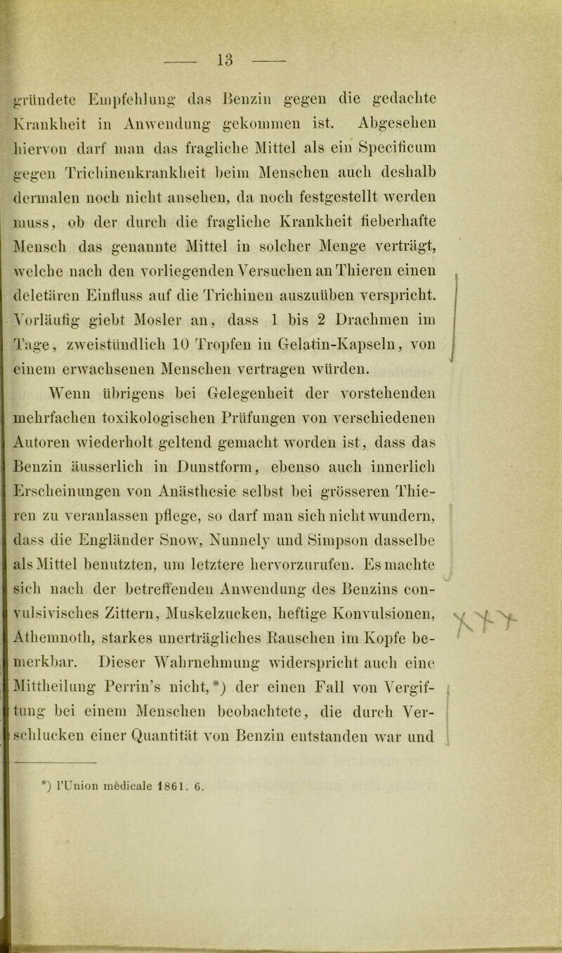 rr 13 ^rUiidete Einpfeliluiig’ das Eeiiziii gegen die gedachte Krankheit in Anwendung gekommen ist. Abgesehen liiervon darf man das fragliche Mittel als ein Speciticum gegen Trichinenkrankheit heim Menschen auch deshalb dermalen noch nicht ansehen, da noch festgestellt werden muss, ob der durch die fragliche Krankheit fieberhafte IMensch das genannte Mittel in solcher Menge verträgt, welche nach den vorliegenden Versuchen an Thieren einen deletären Einfluss auf die Trichinen ausziiühen verspricht. A’orläutig giebt Mosler an, dass 1 bis 2 Drachmen im Tage, zweistündlich 10 Tropfen in Gelatin-Kapseln, von einem erwachsenen Menschen vertragen würden. Wenn übrigens bei Gelegenheit der vorstehenden mehrfachen toxikologischen Prüfungen von verschiedenen Autoren wiederholt geltend gemacht worden ist, dass das Benzin äusserlich in Dunstform, ebenso auch innerlich Erscheinungen von Anästhesie selbst bei grösseren Thie- ren zu veranlassen pflege, so darf man sich nicht wundern, dass die Engländer Snow, Nunnelj und Simpson dasselbe als Mittel benutzten, um letztere hervorzurufen. Es machte sich nach der betreffenden Anwendung des Benzins con- vulsivisches Zittern, Muskelzucken, heftige Konvulsionen, Athemnoth, starkes unerträgliches Rauschen im Kopfe be- merkbar. Dieser Wahrnehmung widerspricht auch eine ^littheilung Perrin’s nicht, der einen Fall von Vergif- tung bei einem Menschen beobachtete, die durch Ver- schlucken einer Quantität von Benzin entstanden war und *) rUnion mödicale 1861. 6.