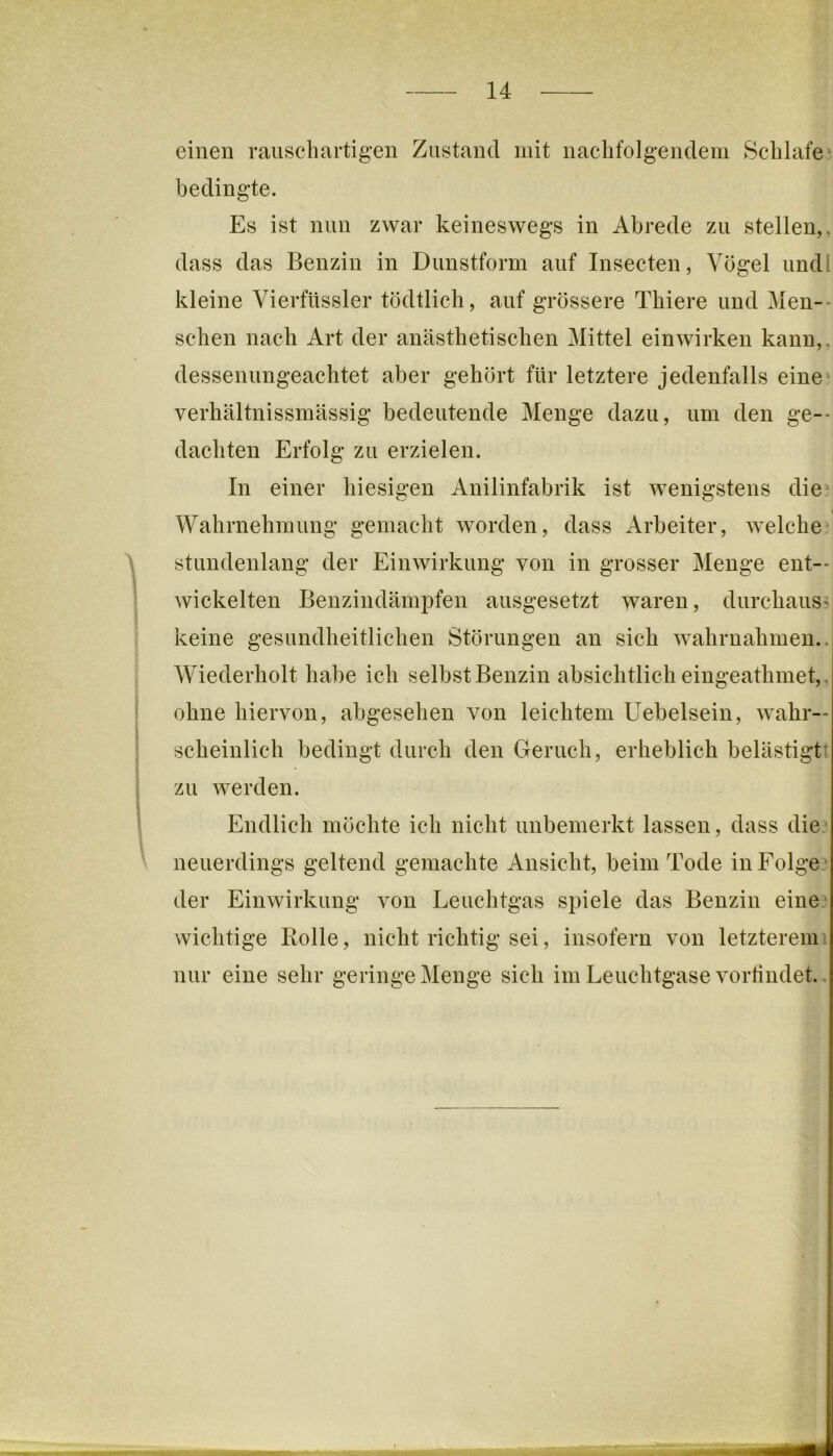 einen rauschartigen Zustand mit nachfolgendem Schlafen bedingte. Es ist nun zwar keineswegs in Abrede zu stellen,, dass das Benzin in Dunstform auf Insecten, Vögel undl kleine Vierfüssler tödtlich, auf grössere Thiere und Men-- schen nach Art der anästhetischen Mittel einwirken kann,, dessenungeachtet aber gehört für letztere jedenfalls eine' verhältnissmässig bedeutende Menge dazu, um den ge-- dachten Erfolg zu erzielen. In einer hiesigen Anilinfabrik ist wenigstens die' I Wahrnehmung gemacht worden, dass Arbeiter, welche, stundenlang der Einwirkung von in grosser Menge ent- wickelten Benzindämpfen ausgesetzt waren, durchaus' keine gesundheitlichen Störungen au sich wahrnahmeu.. Wiederholt habe ich selbst Benzin absichtlich eiugeathmet,, ohne hiervon, abgesehen von leichtem Uebelsein, wahr- scheinlich bedingt durch den Geruch, erheblich belästigt! zu werden. Endlich möchte ich nicht unbemerkt lassen, dass die? neuerdings geltend gemachte Ansicht, beim Tode in Folge^ der Einwirkung von Leuchtgas spiele das Benzin eine, wichtige Rolle, nicht richtig sei, insofern von letzterem; nur eine sehr geringeMenge sich im Leuchtgase vortindet..