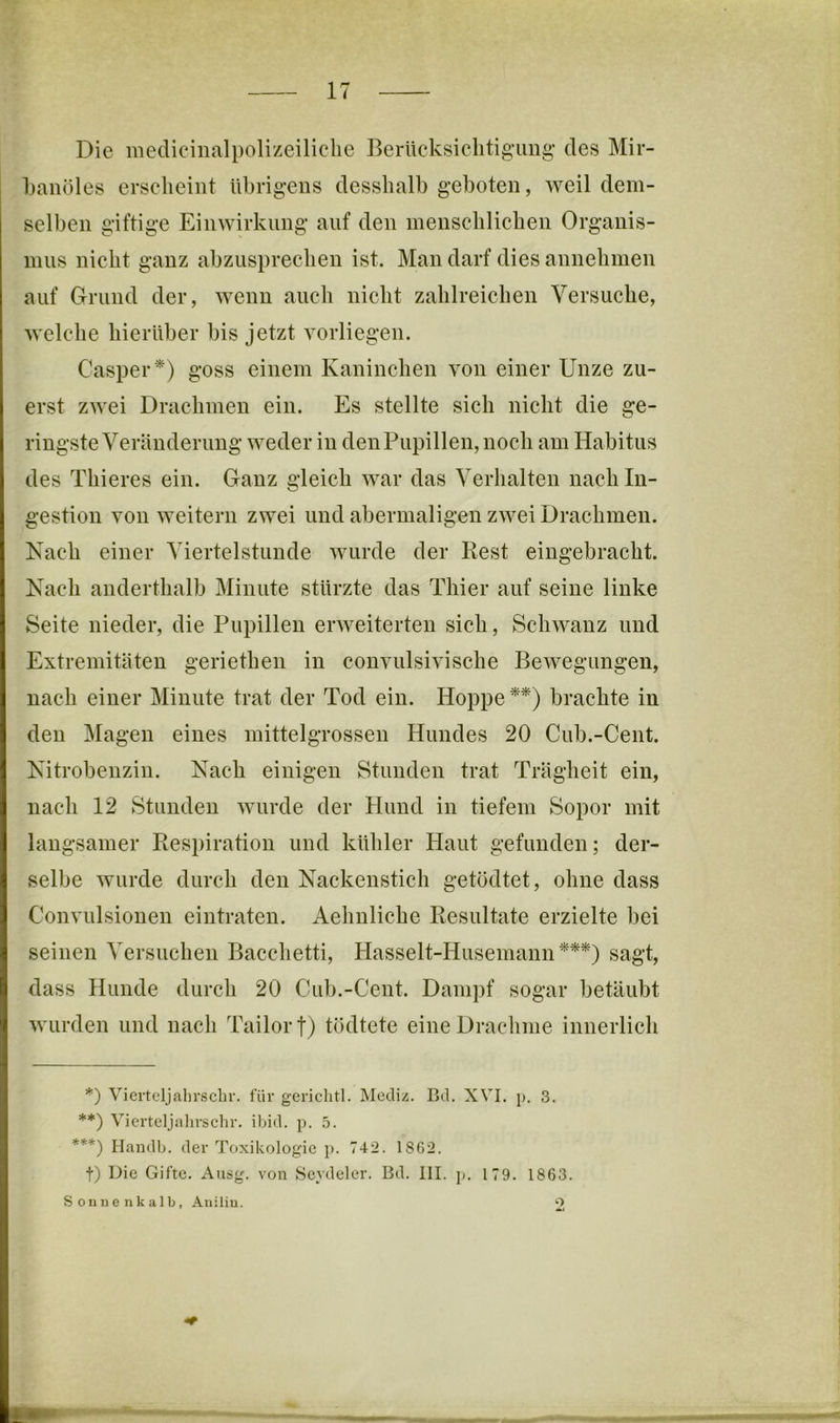 Die medicinalpolizeiliclie Berücksiclitig’img’ des Mir- banöles erscheint übrigens desshalb geboten, weil dem- selben giftige Einwirkung auf den inenschlichen Organis- mus nicht ganz abzusprechen ist. Man darf dies annehmen auf Grund der, wenn auch nicht zahlreichen Versuche, welche hierüber bis jetzt vorliegen. Casper*) goss einem Kaninchen von einer Unze zu- erst zwei Drachmen ein. Es stellte sich nicht die ge- ringste Veränderung weder in den Pupillen, noch am Habitus des Thieres ein. Ganz gleich war das Verhalten nach In- gestion von weitern zwei und abermaligen zwei Drachmen. Nach einer Viertelstunde wurde der Rest eingebracht. Nach anderthalb Minute stürzte das Thier auf seine linke Seite nieder, die Pupillen erweiterten sich, Schwanz und Extremitäten geriethen in couvulsivische Bewegungen, nach einer Minute trat der Tod ein. Hoppe **) brachte in den Magen eines mittelgrossen Hundes 20 Cub.-Cent. Nitrobenzin. Nach einigen Stunden trat Trägheit ein, nach 12 Stunden wurde der Hund in tiefem Sopor mit langsamer Respiration und kühler Haut gefunden; der- selbe wurde durch den Nackenstich getödtet, ohne dass Convulsionen eintraten. Aehnliche Resultate erzielte bei seinen Versuchen Bacchetti, Hasselt-Husemann***) sagt, dass Hunde durch 20 Cub.-Cent. Dampf sogar betäubt wurden und nach Tailorf) tödtete eine Drachme innerlich *) Vicrtcljalirschr. für gericlitl. Mediz. Bd. XVI. p. 3. **) Vierteljalirschr. ibid. p. 5. ***) Handlj. der Toxikologie p. 742. 18G2. t) Die Gifte. Ausg. von Scydeler. Bd. III. p. 179. 1863. Sonnenkalb, Anilin. 2