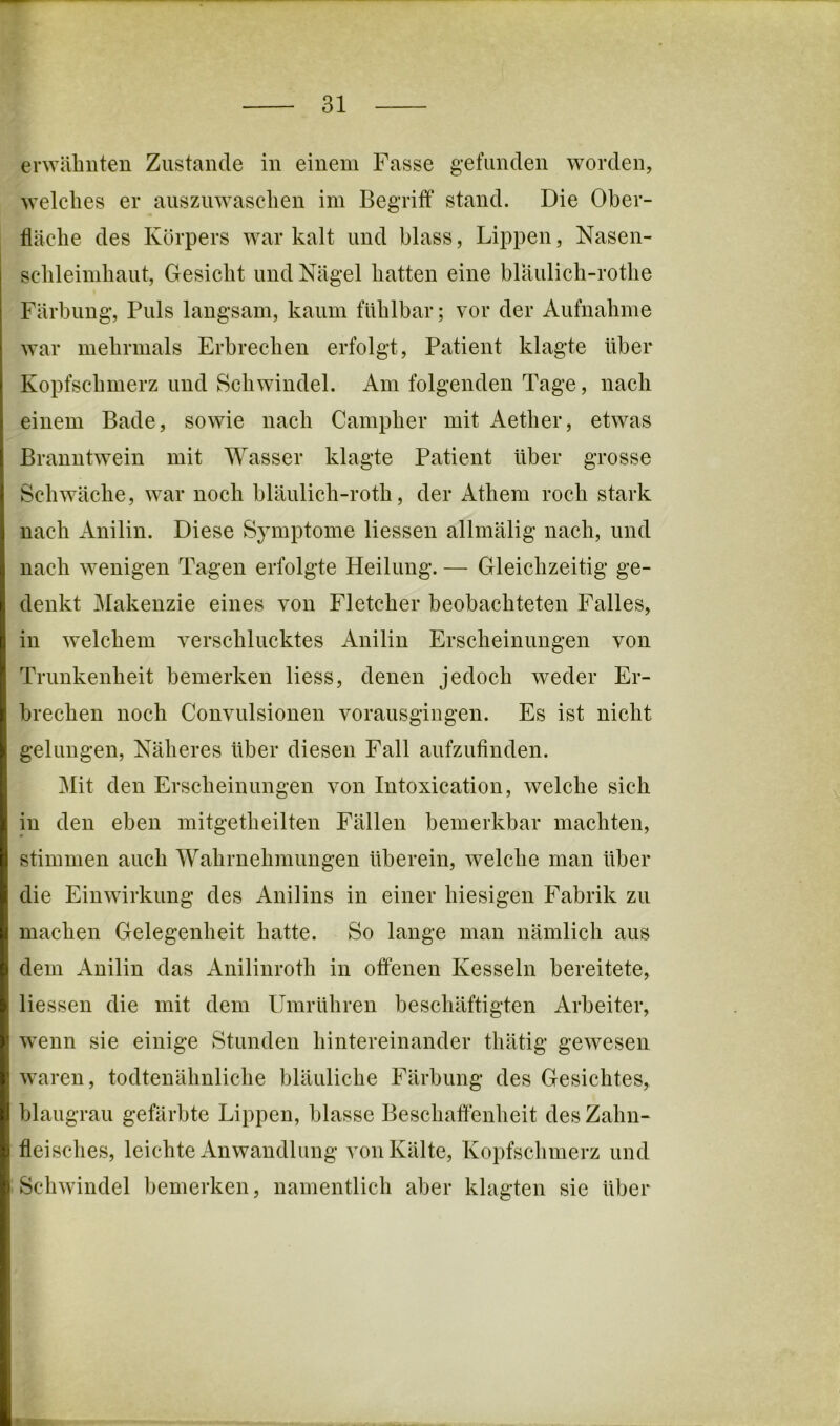 erwiilmten Zustande in einem Fasse gefunden worden, welches er auszuwasclien im Begriff stand. Die Ober- fläche des Körpers war kalt und blass, Lippen, Nasen- schleimhaut, Gesicht und Nägel hatten eine blaulich-rothe Färbung, Puls langsam, kaum fühlbar; vor der Aufnahme war mehrmals Erbrechen erfolgt, Patient klagte über Kopfschmerz und Schwindel. Am folgenden Tage, nach einem Bade, sowie nach Campher mit Aether, etwas Branntwein mit Wasser klagte Patient Uber grosse Schwäche, war noch hläulich-roth, der Athem roch stark nach Anilin. Diese Symptome Hessen allmälig nach, und nach wenigen Tagen erfolgte Heilung. — Gleichzeitig ge- denkt Makenzie eines von Fletcher beobachteten Falles, in welchem verschlucktes Anilin Erscheinungen von Trunkenheit bemerken Hess, denen jedoch weder Er- brechen noch Convulsionen vorausgingen. Es ist nicht gelungen. Näheres über diesen Fall aufzufinden. Mit den Erscheinungen von Intoxication, welche sich in den eben mitgetheilten Fällen bemerkbar machten, stimmen auch Wahrnehmungen überein, welche man über die Einwirkung des Anilins in einer hiesigen Fabrik zu machen Gelegenheit hatte. So lange man nämlich aus dem Anilin das Anilinroth in offenen Kesseln bereitete, Hessen die mit dem Umrühren beschäftigten Arbeiter, wenn sie einige Stunden hintereinander thätig gewesen waren, todtenähnliche bläuliche Färbung des Gesichtes, hlaugrau gefärbte Lippen, blasse Beschaffenheit des Zahn- fleisches, leichte Anwandlung von Kälte, Kopfschmerz und Schwindel bemerken, namentlich aber klagten sie über