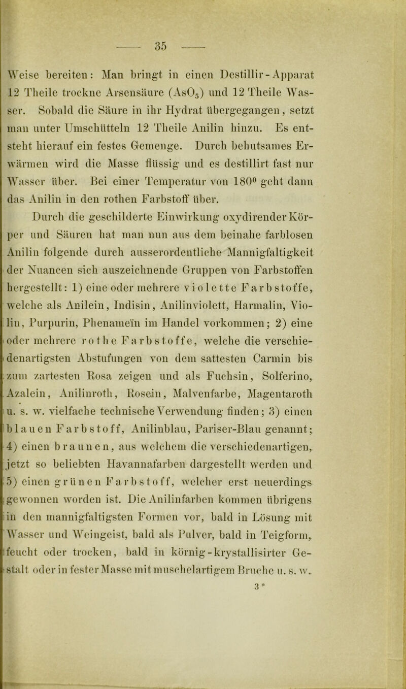 Weise bereiten: Man bringt in einen Destillir - Apparat 12 Tlieile trockne Arsensäure (AsOs) 12Tlieile Was- ser. Sobald die Säure in ihr Hydrat übergegangen, setzt man unter UinscliUtteln 12 Tlieile Anilin hinzu. Es ent- steht hierauf ein festes Gemenge. Durch behutsames Er- wärmen wird die Masse flüssig und es destillirt fast nur M'asser über. Bei einer Temperatur von 180^ geht dann das Anilin in den rothen Farbstofl* über. Durch die geschilderte Einwirkung oxydirender Kör- per und Säuren hat man nun aus dem beinahe farblosen Anilin folgende durch ausserordentliche Mannigfaltigkeit der Nuancen sich auszeichnende Gruppen von Farbstoffen hergestellt: 1) eine oder mehrere violette Farbstoffe, welche als Anilein, Indisin, Auilinviolett, Harmalin, Vio- lin, Purpurin, Phenamein im Handel Vorkommen; 2) eine • oder mehrere rot he Farbstoffe, welche die verschie- denartigsten Abstufungen von dem sattesten Carmin bis zum zartesten Rosa zeigen und als Fuchsin, Solferino, Azalein, Anilinroth, Rosein, Malvenfarbe, Magentaroth u. s. w. vielfache technische Verwendung finden; 3) einen Iblauen Farbstoff, Anilinblau, Pariser-Blau genannt; 4) einen braunen, aus welchem die verschiedenartigen, jetzt so beliebten Havannafarben dargestellt werden und 5) einen grünen Farbstoff, welcher erst neuerdings t ge Wonnen w^orden ist. Die Anilinfarben kommen übrigens An den mannigfaltigsten Formen vor, bald in Lösung mit AVasser und Weingeist, bald als Pulver, bald in Teigform, 1 feucht oder trocken, bald in körnig-krystallisirter Ge- 'Stalt oder in fester Masse mit muschelartigem Bruche u. s. w. 3 *
