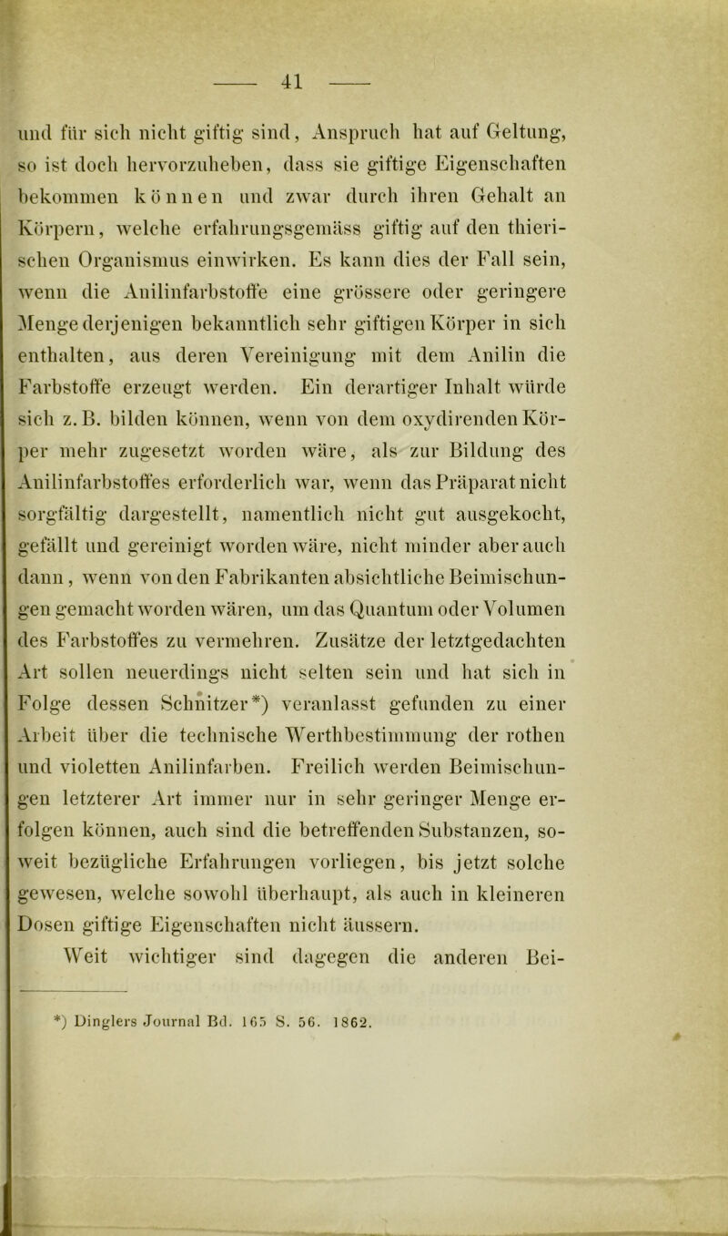 und für sicdi nicht giftig sind, Anspruch hat auf Geltung, so ist doch hervorzuheben, dass sie giftige Eigenschaften hekoininen können und zwar durch ihren Gehalt an Körpern, welche erfahrungsgeinäss giftig auf den thieri- schen Organismus einwirken. Es kann dies der Fall sein, wenn die Anilinfarbstolle eine grössere oder geringere Menge derjenigen bekanntlich sehr giftigen Körper in sich enthalten, aus deren Vereinigung mit dem Anilin die Farbstoffe erzeugt werden. Ein derartiger Inhalt würde sich z.B. bilden können, wenn von dem oxydirenden Kör- per mehr zugesetzt worden wäre, als zur Bildung des Anilinfarbstoffes erforderlich war, wenn das Präparat nicht sorgfältig dargestellt, namentlich nicht gut ausgekocht, gefällt und gereinigt worden wäre, nicht minder aber auch dann, wenn von den Fabrikanten absichtliche Beimischun- gen gemacht worden wären, um das Quantum oder Volumen des Farbstoffes zu vermehren. Zusätze der letztgedachten Art sollen neuerdings nicht selten sein und hat sich in Folge dessen Schnitzer*) veranlasst gefunden zu einer Arbeit über die technische Werthbestimmung der rothen und violetten Anilinfarben. Freilich rverden Beimischun- gen letzterer Art immer nur in sehr geringer Menge er- folgen können, auch sind die betreffenden Substanzen, so- weit bezügliche Erfahrungen vorliegen, bis jetzt solche gewesen, welche sowohl überhaupt, als auch in kleineren Dosen giftige Eigenschaften nicht äussern. Weit wichtiger sind dagegen die anderen Bei- *) Dinglers Journal Bei. 1G.5 S. 56. 1862.