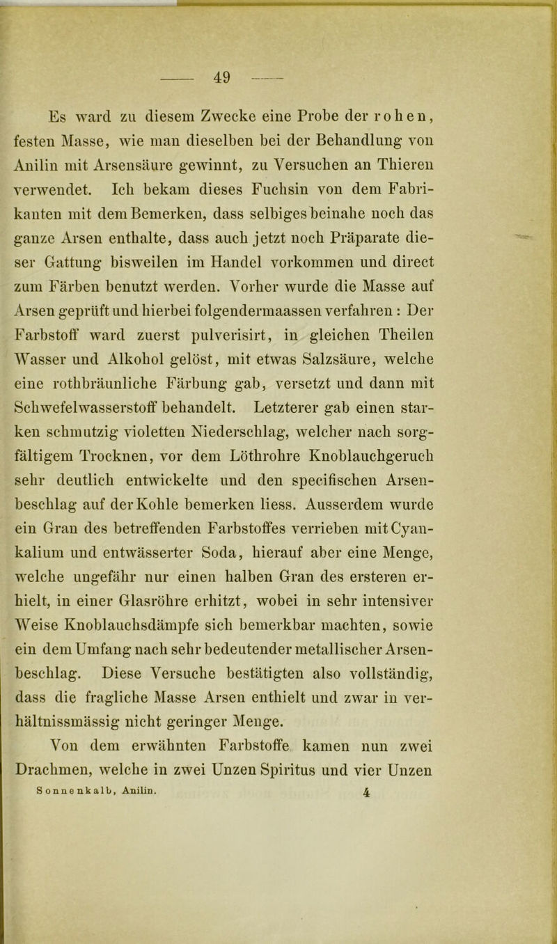 Es ward zu diesem Zwecke eine Probe der rohen, festen Masse, wie man dieselben bei der Behandlung von Anilin mit Arsensäure gewinnt, zu Versuchen an Thieren verwendet. Ich bekam dieses Fuchsin von dem Fabri- kanten mit dem Bemerken, dass selbiges beinahe noch das ganze Arsen enthalte, dass auch jetzt noch Präparate die- ser Gattung bisweilen im Handel verkommen und direct zum Färben benutzt w’erden. Vorher wurde die Masse auf Arsen geprüft und hierbei folgendermaassen verfahren : Der Farbstoff ward zuerst pulverisirt, in gleichen Theilen Wasser und Alkohol gelöst, mit etwas Salzsäure, welche eine rothbräunliche Färbung gab, versetzt und dann mit Schwefelwasserstoff behandelt. Letzterer gab einen star- ken schmutzig violetten Niederschlag, welcher nach sorg- fältigem Trocknen, vor dem Löthrohre Knoblauchgeruch sehr deutlich entwickelte und den specifischen Arsen- beschlag auf der Kohle bemerken Hess. Ausserdem wurde ein Gran des betreffenden Farbstoffes verrieben mit Cyan- kalium und entwässerter Soda, hierauf aber eine Menge, welche ungefähr nur einen halben Gran des ersteren er- hielt, in einer Glasröhre erhitzt, wobei in sehr intensiver Weise Knoblauchsdämpfe sich bemerkbar machten, sowie ein dem Umfang nach sehr bedeutender metallischer Arsen- beschlag. Diese Versuche bestätigten also vollständig, dass die fragliche Masse Arsen enthielt und zwar in ver- hältnissmässig nicht geringer Menge. Von dem erwähnten Farbstoffe kamen nun zwei Drachmen, welche in zwei Unzen Spiritus und vier Unzen Sonnenkalb, Anilin. 4