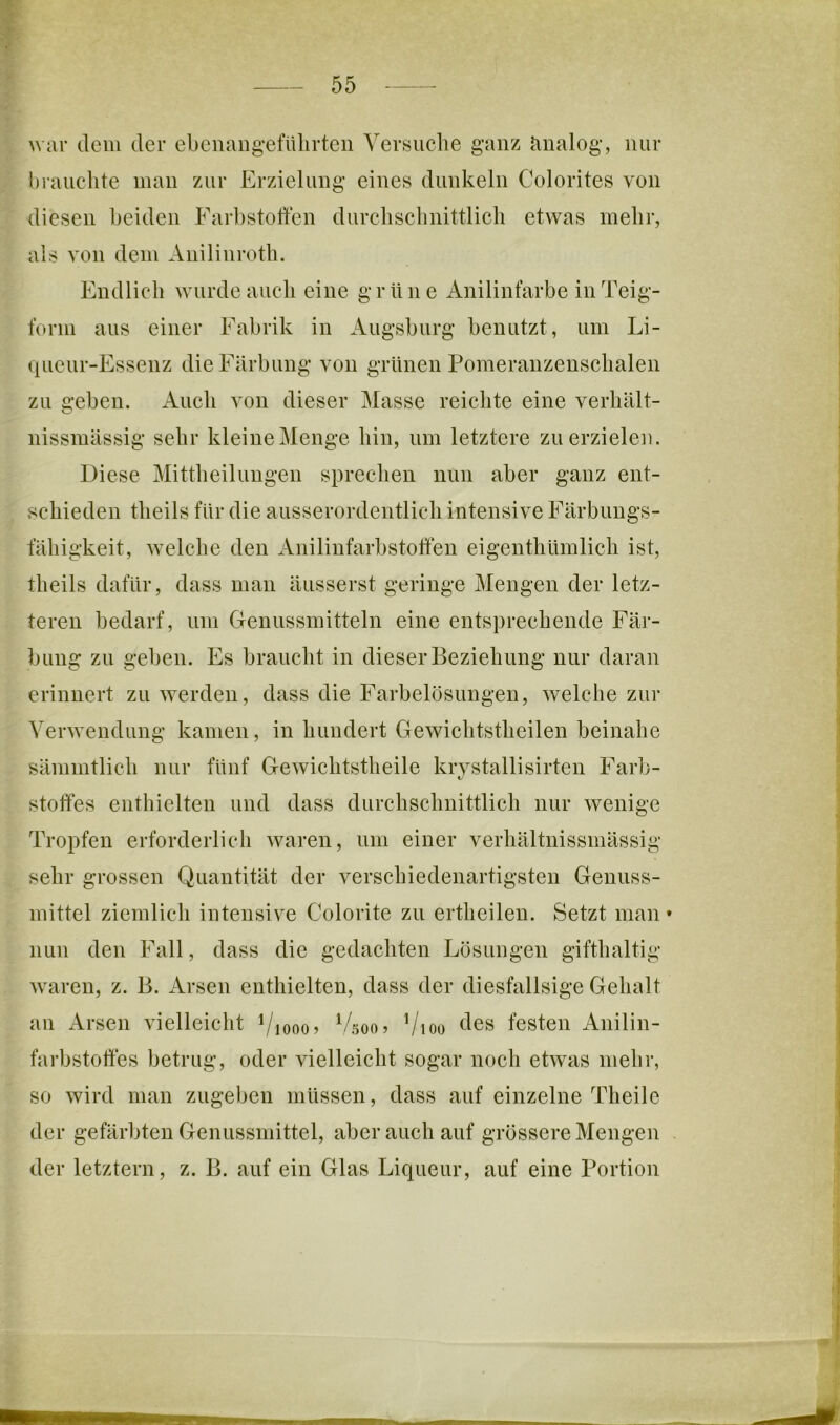 war dem der ebenangefülirten Yersuclie ganz Jinalog, nur l)raiiclite inan zur Erzielung eines dunkeln Colorites von diesen beiden Farbstoffen durebsclinittlich etwas mehr, als von dem Anilinroth. Endlich wurde auch eine grüne Anilinfarbe iiiTeig- forni aus einer Fabrik in Augsburg benutzt, um Li- queur-Essenz die Färbung von grünen Pomeranzenschalen zu geben. Auch von dieser Masse reichte eine verhält- nissmässig sehr kleine Menge hin, um letztere zu erzielen. Diese Mittheiluugen sprechen nun aber ganz ent- schieden tlieils für die ausserordentlich intensive Färbungs- fähigkeit, welche den Anilinfarbstoffen eigenthüinlich ist, theils dafür, dass man äusserst geringe Mengen der letz- teren bedarf, um Deniissmitteln eine entsprechende Fär- bung zu geben. Es braucht in dieser Beziehung nur daran erinnert zu werden, dass die Farbelösungen, welche zur Verwendung kamen, in hundert Gewichtstheilen beinahe sämmtlich nur fünf Gewichtstheile krvstallisirten Färb- 1/ Stoffes enthielten und dass durchschnittlich nur wenige Tropfen erforderlich waren, um einer verhältnissmässig sehr grossen Quantität der verschiedenartigsten Genuss- mittel ziemlich intensive Colorite zu ertheileu. Setzt man nun den Fall, dass die gedachten Lösungen gifthaltig waren, z. B. Arsen enthielten, dass der diesfallsige Gehalt an Arsen vielleicht Viooo) Vsoo? Vioo <^6s festen Anilin- farbstoffes betrug, oder vielleicht sogar noch etwas mehr, so wird man zugeben müssen, dass auf einzelne Theilc der gefärbten Genussmittel, aber auch auf grössere Mengen der letztem, z. B. auf ein Glas Liqueur, auf eine Portion