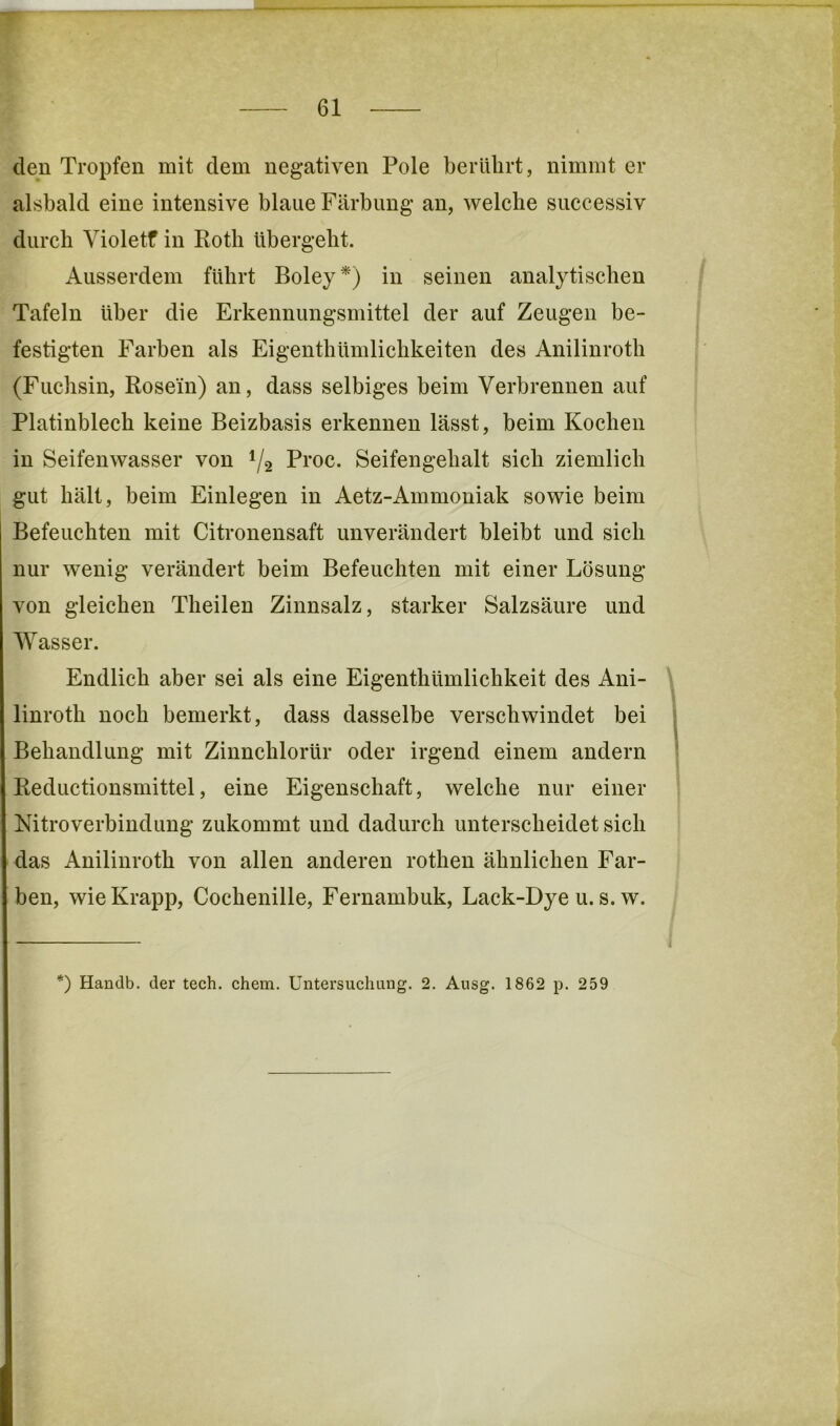 den Tropfen mit dem negativen Pole berührt, nimmt er alsbald eine intensive blaue Färbung an, welche successiv durch Yioletf in Roth übergeht. Ausserdem führt Boley *') in seinen analytischen Tafeln über die Erkennungsmittel der auf Zeugen be- festigten Farben als Eigenthümlichkeiten des Anilinroth (Fuchsin, Rose'in) an, dass selbiges beim Verbrennen auf Platinblech keine Beizbasis erkennen lässt, beim Kochen in Seifenwasser von 1/2 Proc. Seifengehalt sich ziemlich gut hält, beim Einlegen in Aetz-Ammoniak sowie beim Befeuchten mit Citronensaft unverändert bleibt und sich nur wenig verändert beim Befeuchten mit einer Lösung von gleichen Theilen Zinnsalz, starker Salzsäure und Wasser. Endlich aber sei als eine Eigenthümlichkeit des Ani- linroth noch bemerkt, dass dasselbe verschwindet bei Behandlung mit Zinnchlorür oder irgend einem andern Reductionsmittel, eine Eigenschaft, welche nur einer Nitroverbindung zukommt und dadurch unterscheidet sich das Anilinroth von allen anderen rothen ähnlichen Far- ben, wie Krapp, Cochenille, Fernambuk, Lack-Dye u. s. w. *) Handb. der tech. ehern. Untersuchung. 2. Ausg. 1862 p. 259