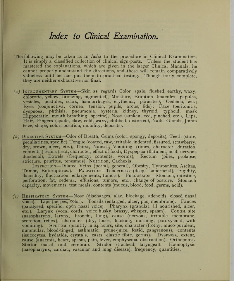 Index to Clinical Examination The following may be taken as an Index to the procedure in Clinical Examination. It is simply a classified collection of clinical sign-posts. Unless the student has mastered the explanations, which are given in the larger Clinical Manuals, he cannot properly understand the directions, and these will remain comparatively valueless until he has put them to practical testing. Though fairly complete, they are neither exhaustive nor final. (a) Integumentary System—Skin as regards Color (pale, flushed, earthy, waxy, chlorotic, yellow, bronzing, pigmented), Moisture, Eruption (macules, papules, vesicles, pustules, scars, haemorrhages, erythema, parasites), Oedema, &c.; Eyes (conjunctiva, cornea, tension, pupils, arcus, lids); Face (peritonitis, dyspnoea, phthisis, pneumonia, hysteria, kidney, thyroid, typhoid, mask Hippocratic, mouth breathing, specific), Nose (sunken, red, pinched, etc.), Lips, Hair, Fingers (spade, claw, cold, waxy, clubbed, distorted), Nails, Glands, Joints (size, shape, color, position, mobility, deposits). (b) Digestive System—Odor of Breath, Gums (color, spongy, deposits), Teeth (state, peculiarities, specific), Tongue (coated, raw, irritable, indented, fissured, strawberry, dry, brown, ulcer, etc.), Thirst, Nausea, Vomiting (times, character, duration, contents,) Pains (seat, character, effect of food), Dyspepsia (flatulent, acid, nervous duodenal), Bowels (frequency, contents, worms), Rectum (piles, prolapse, stricture, pruritus, tenesmus), Nutrition, Cachexia. Inspection—Dilated Veins (portal, general), Obesity, Tympanites, Ascites, Tumor, Enteroptosis.). Palpation—Tenderness (deep, superficial), rigidity, flaccidity, fluctuation, enlargements, tumors). Percussion—Stomach, intestine, perforation, fat, oedema, effusions, tumors, etc., change of posture. Stomach capacity, movements, test meals, contents (mucus, blood, food, germs, acid). (c) Respiratory System—Nose (discharges, alae, blockage, adenoids, closed nasal voice). Lips (herpes, color). Tonsils (enlarged, ulcer, pust membrane). Fauces (paralysed, specific, open nasal voice). Pharynx (granular, ill nourished, ulcer, etc.). Larynx (vocal cords, voice husky, brassy, whisper, spasm). Cough, site (nasopharynx, larynx, bronchi, lung), cause (nervous, irritable membrane, secretion, reflex), character (dry, loose, hacking, morning, paroxysmal, with vomiting). Sputum, quantity in 24 hours, site, character (frothy, muco-purulent, nummular, blood-tinged, asthmatic, prune-juice, foetid, gangrenous), contents (leucocytes, hydatids, crystals, casts, elastic fibre, germs). Dyspnoea, extent, cause (anaemia, heart, spasm, pain, fever, emphysema, obstruction). Orthopnoea. Stertor (nasal, oral, cerebral). Stridor (tracheal, laryngeal). Haemoptysis (nasopharynx, cardiac, vascular and lung disease), frequency, quantities.