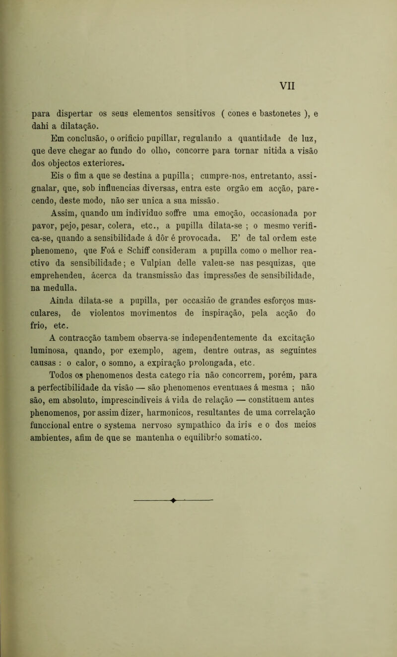 para dispertar os seus elementos sensitivos ( cones e bastonetes ), e dahi a dilatação. Em conclusão, 0 orifício pupillar, regulando a quantidade de luz, que deve chegar ao fundo do olho, concorre para tornar nitida a visão dos objectos exteriores. Eis 0 fím a que se destina a pupilla; cumpre-nos, entretanto, assi- gnalar, que, sob influencias diversas, entra este orgão em acção, pare- cendo, deste modo, não ser unica a sua missão. Assim, quando um individuo soffre uma emoção, occasionada por pavor, pejo, pesar, cólera, etc., a pupilla dilata-se ; o mesmo verifl- ca-se, quando a sensibilidade á dôr é provocada. E’ de tal ordem este phenomeno, que Foá e Schiff' consideram a pupilla como o melhor rea- ctivo da sensibilidade; e Vulpian delle valeu-se nas pesquizas, que emprehendeu, acerca da transmissão das impressões de sensibilidade, na medulla. Ainda dilata-se a pupilla, por occasião de grandes esforços mus- culares, de violentos movimentos de inspiração, pela acção do frio, etc. A contracção também observa-se independentemente da excitação luminosa, quando, por exemplo, agem, dentre outras, as seguintes causas : o calor, o somno, a expiração prolongada, etc. Todos os phenomenos desta catego ria não concorrem, porém, para a perfectibilidade da visão — são phenomenos eventuaes á mesma ; não são, em absoluto, imprescindíveis á vida de relação — constituem antes phenomenos, por assim dizer, harmônicos, resultantes de uma correlação funccional entre o systema nervoso sympathico da iri s e o dos meios ambientes, afím de que se mantenha o equilíbrio somático.