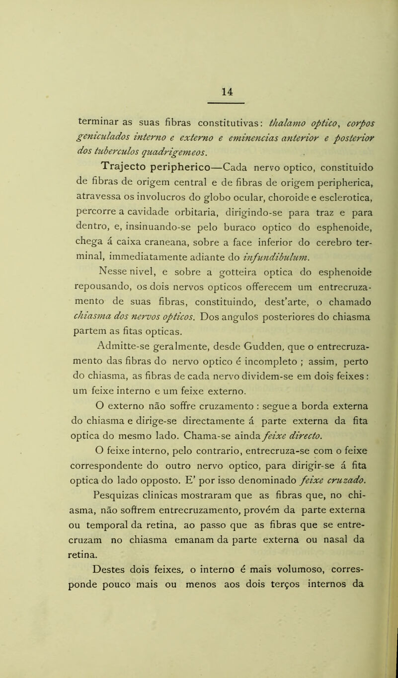 terminar as suas fibras constitutivas: thalamo optico^ corpos gemculados interno e externo e eminências anterior e posterior dos tubérculos quadrigémeos. Trajecto peripherico—Cada nervo optico, constituido de fibras de origem central e de fibras de origem peripherica, atravessa os invólucros do globo ocular, choroidee esclerotica, percorre a cavidade orbitaria, dirigindo-se para traz e para dentro, e, insinuando-se pelo buraco optico do esphenoide, chega á caixa craneana, sobre a face inferior do cerebro ter- minal, immediatamente adiante do infundibulum. Nesse nivel, e sobre a gotteira óptica do esphenoide repousando, os dois nervos opticos offerecem um entrecruza- mento de suas fibras, constituindo, dest’arte, o chamado chtasma dos nervos opticos. Dos ângulos posteriores do chiasma partem as fitas ópticas, Admitte-se geralmente, desde Gudden, que o entrecruza- mento das fibras do nervo optico é incompleto ; assim, perto do chiasma, as fibras de cada nervo dividem-se em dois feixes : um feixe interno e um feixe externo. O externo não soffre cruzamento : segue a borda externa do chiasma e dirige-se directamente á parte externa da fita óptica do mesmo lado. Chama-se ainda feixe directo. O feixe interno, pelo contrario, entrecruza-se com o feixe correspondente do outro nervo optico, para dirigir-se á fita óptica do lado opposto. E’ por isso denominado feixe cruzado. Pesquizas clinicas mostraram que as fibras que, no chi- asma, não sofírem entrecruzamento, provém da parte externa ou temporal da retina, ao passo que as fibras que se entre- cruzam no chiasma emanam da parte externa ou nasal da retina. Destes dois feixes, o interno é mais volumoso, corres- ponde pouco mais ou menos aos dois terços internos da