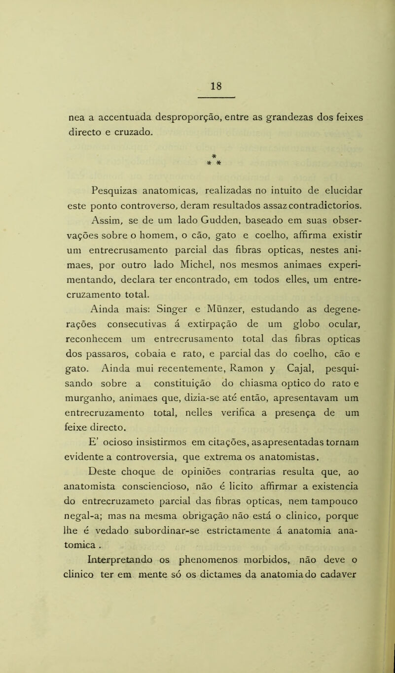 nea a accentuada desproporção, entre as grandezas dos feixes directo e cruzado. * * * Pesquizas anatômicas, realizadas no intuito de elucidar este ponto controverso, deram resultados assaz contradictorios. Assim, se de um lado Gudden, baseado em suas obser- vações sobre o homem, o cão, gato e coelho, affirma existir um entrecrusamento parcial das fibras ópticas, nestes ani- maes, por outro lado Michel, nos mesmos animaes experi- mentando, declara ter encontrado, em todos elles, um entre- cruzamento total. Ainda mais: Singer e Münzer, estudando as degene- rações consecutivas á extirpação de um globo ocular, reconhecem um entrecrusamento total das fibras ópticas dos passaros, cobaia e rato, e parcial das do coelho, cão e gato. Ainda mui recentemente, Ramon y Cajal, pesqui- sando sobre a constituição do chiasma optico do rato e murganho, animaes que, dizia-se até então, apresentavam um entrecruzamento total, nelles verifica a presença de um feixe directo. E’ ocioso insistirmos em citações, as apresentadas tornam evidente a controvérsia, que extrema os anatomistas. Deste choque de opiniões contrarias resulta que, ao anatomista consciencioso, não é licito affirmar a existência do entrecruzameto parcial das fibras ópticas, nem tampouco negal-a; mas na mesma obrigação não está o clinico, porque lhe é vedado subordinar-se estrictamente á anatomia ana- tômica . Interpretando os phenomenos morbidos, não deve o clinico ter em mente só os dictames da anatomia do cadaver