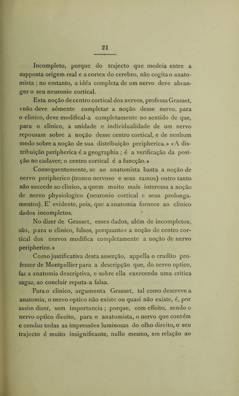 Incompleto, porque do trajecto que medeia entre a supposta origem real e a córtex do cerebro, não cogita o anato- mista ; no emtanto, a idéa completa de um nervo deve abran- ger o seu neuronio cortical. Esta noção de centro cortical dos nervos, professa Grasset, «não deve sómente completar a noção desse nervo, para o clinico, deve modifical-a completamente no sentido de que, para o clinico, a unidade e individualidade de um nervo repousam sobre a noção desse centro cortical, e de nenhum modo sobre a noção de sua distribuição peripherica.» «A dis- tribuição peripherica é a geographia ; é a verificação da posi- ção no cadaver; o centro cortical é a funcção.í Consequentemente, se ao anatomista basta a noção de nervo peripherico (tronco nervoso e seus ramos) outro tanto não succede ao clinico, a quem muito mais interessa a noção de nervo physiologico (neuronio cortical e seus prolonga- mentos). E’ evidente, pois, que a anatomia fornece ao clinico dados incompletos. No dizer de Grasset, esses dados, além de incompletos, são, para o clinico, falsos, porquanto« a noção de centro cor- tical dos nervos modifica completamente a noção de nervo peripherico.» Como justificativa desta asserção, appella o erudito pro- fessor de Montpellier para a descripção que, do nervo optico, faz a anatomia descriptiva, e sobre ella exercendo uma critica sagaz, ao concluir reputa-a falsa. Para o clinico, argumenta Grasset, tal como descreve a anatomia, o nervo optico não existe ou quasi não existe, é, por assim dizer, sem importância ; porque, com effeito, sendo o nervo optico direito, para o anatomista, o nervo que contém e conduz todas as impressões luminosas do olho direito, o seu trajecto é muito insignificante, nullo mesmo, em relação ao