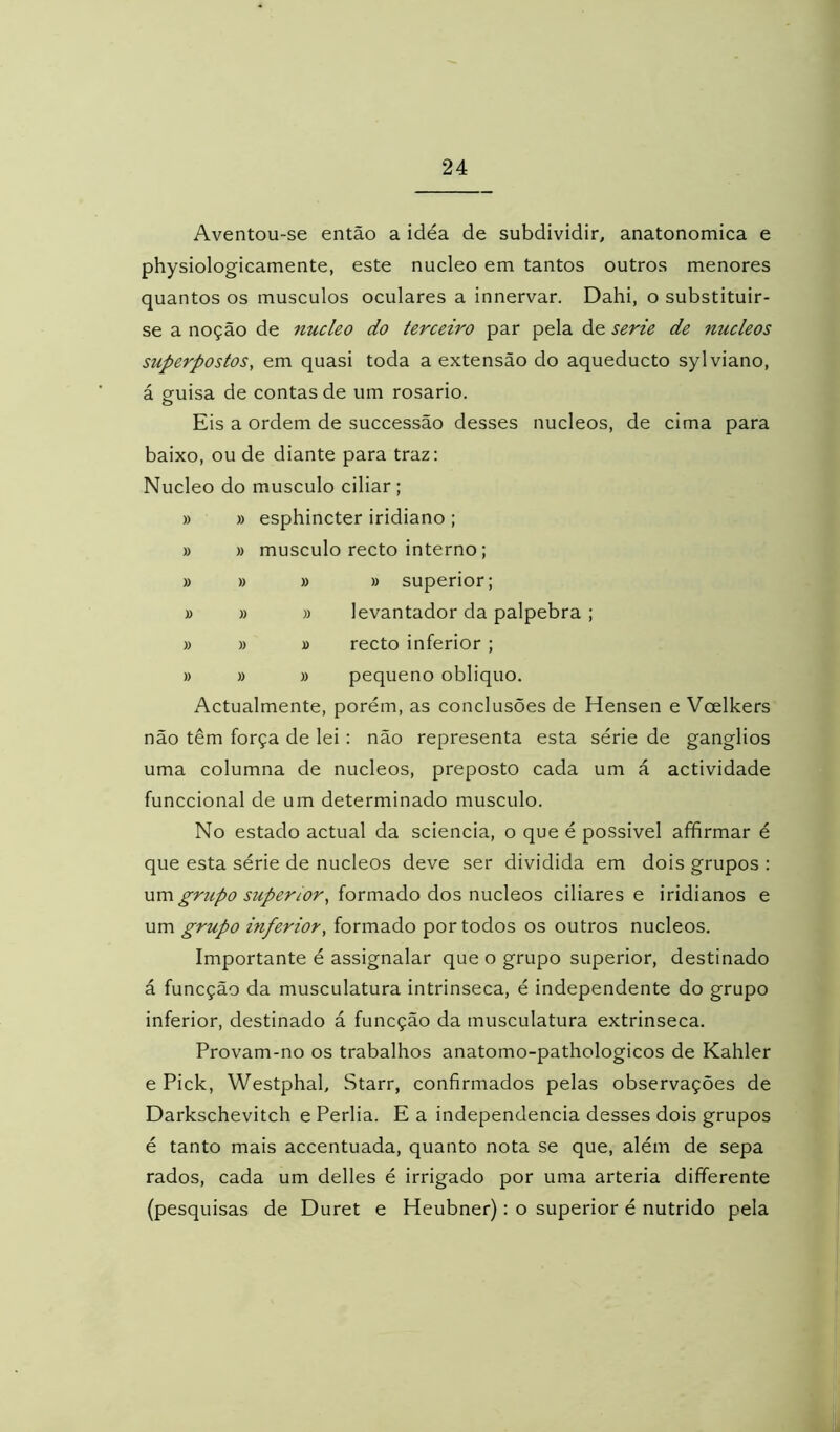 Aventou-se então a idéa de subdividir, anatonomica e physiologicamente, este núcleo em tantos outros menores quantos os musculos oculares a innervar. Dahi, o substituir- se a noção de núcleo do terceiro par pela de serie de núcleos superpostos, em quasi toda a extensão do aqueducto sylviano, á guisa de contas de um rosário. Eis a ordem de successão desses núcleos, de cima para baixo, ou de diante para traz: Núcleo do musculo ciliar ; » » esphincter iridiano ; » » musculo recto interno; » » » » superior; » » » levantador da palpebra ; » » » recto inferior ; » » » pequeno obliquo. Actualmente, porém, as conclusões de Hensen e Voelkers não têm força de lei: não representa esta série de gânglios uma columna de núcleos, preposto cada um á actividade funccional de um determinado musculo. No estado actual da sciencia, o que é possivel afifirmar é que esta série de núcleos deve ser dividida em dois grupos : grupo superior, formado dos núcleos ciliares e iridianos e um grupo inferior, formado por todos os outros núcleos. Importante é assignalar que o grupo superior, destinado á funcção da musculatura intrinseca, é independente do grupo inferior, destinado á funcção da musculatura extrinseca. Provam-no os trabalhos anatomo-pathologicos de Kahler e Pick, Westphal, Starr, confirmados pelas observações de Darkschevitch e Perlia. E a independencia desses dois grupos é tanto mais accentuada, quanto nota se que, além de sepa rados, cada um delles é irrigado por uma artéria dififerente (pesquisas de Duret e Heubner): o superior é nutrido pela