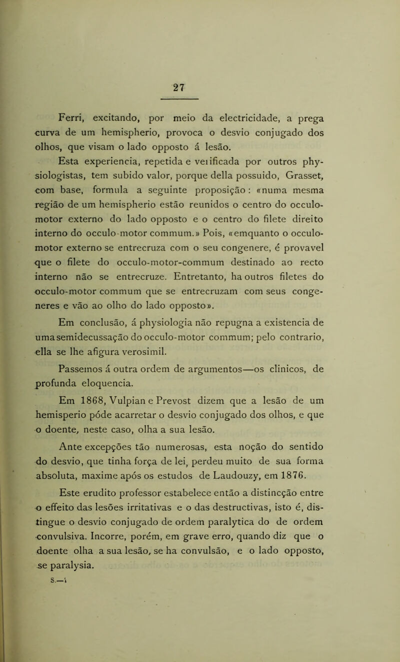 Ferri, excitando, por meio da electricidade, a prega curva de um hemispherio, provoca o desvio conjugado dos olhos, que visam o lado opposto á lesão. Esta experiencia, repetida e veiificada por outros phy- siologistas, tem subido valor, porque delia possuido, Grasset, com base, formula a seguinte proposição: «numa mesma região de um hemispherio estão reunidos o centro do occulo- motor externo do lado opposto e o centro do filete direito interno do occulo-motor commum.» Pois, «emquanto o occulo- motor externo se entrecruza com o seu congenere, é provável que o filete do occulo-motor-commum destinado ao recto interno não se entrecruze. Entretanto, ha outros filetes do occulo-motor commum que se entrecruzam com seus conge- neres e vão ao olho do lado opposto». Em conclusão, á physiologia não repugna a existência de umasemidecussação do occulo-motor commum; pelo contrario, ella se lhe afigura verosimil. Passemos á outra ordem de argumentos—os clinicos, de profunda eloquência. Em 1868, Vulpian e Prevost dizem que a lesão de um hemisperio póde acarretar o desvio conjugado dos olhos, e que o doente, neste caso, olha a sua lesão. Ante excepções tão numerosas, esta noção do sentido do desvio, que tinha força de lei, perdeu muito de sua forma absoluta, maxime após os estudos de Laudouzy, em 1876. Este erudito professor estabelece então a distincção entre o effeito das lesões irritativas e o das destructivas, isto é, dis- tingue o desvio conjugado de ordem paralytica do de ordem convulsiva. Incorre, porém, em grave erro, quando diz que o doente olha a sua lesão, se ha convulsão, e o lado opposto, se paralysia. s.—1