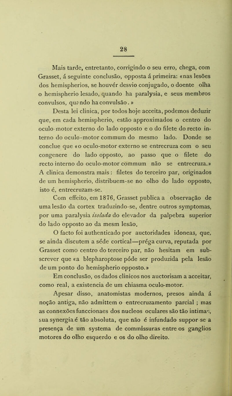 Mais tarde, entretanto, corrigindo o seu erro, chega, com Grasset, á seguinte conclusão, opposta á primeira: «nas lesões dos hemispherios, se houver desvio conjugado, o doente olha o hemispherio lesado, quando ha paralysia, e seus membros convulsos, qupndo ha convulsão, » Desta lei clinica, por todos hoje acceita, podemos deduzir que, em cada hemispherio, estão approximados o centro do oculo motor externo do lado opposto e o do filete do recto in- terno do oculo-motor commum do mesmo lado. Donde se conclue que «o oculo-motor externo se entrecruza com o seu congenere do lado opposto, ao passo que o filete do recto interno do oculo-motor commum não se entrecruza.» A clinica demonstra mais : filetes do terceiro par, originados de um hemispherio, distribuem-se no olho do lado opposto, isto é, entrecruzam-se. Com effeito, em 1876, Grasset publica a observação de uma lesão da córtex traduzindo-se, dentre outros symptomas, por uma paralysia isolada do elevador da palpebra superior do lado opposto ao da mesm lesão. O facto foi authenticado por auctoridades idôneas, que, se ainda discutem a séde cortical—prega curva, reputada por Grasset como centro do terceiro par, não hesitam em sub- screver que «a blepharoptose póde ser produzida pela lesão de um ponto do hemispherio opposto.» Em conclusão, os dados clinicos nos auctorisam a acceitar, como real, a existência de um chiasma oculo-motor. Apesar disso, anatomistas modernos, presos ainda á noção antiga, não admittem o entrecruzamento parcial ; mas as connexões funccionaes dos núcleos oculares são tão intimas, suasynergiaé tão absoluta, que não é infundado suppor se a presença de um systema de commissuras entre os gânglios motores do olho esquerdo e os do olho direito.