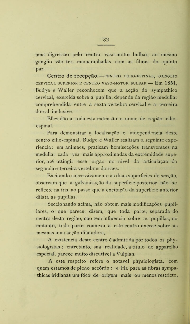 uma digressão pelo centro vaso-motor bulbar, ao mesmo gânglio vão ter, emmaranhadas com as fibras do quinto par. Centro de recepção.—centro cilio-espinal, gânglio CERVICAL SUPERIOR E CENTRO VASO-MOTOR BULBAR — Em 1851, Budge e Waller reconhecem que a acção do sympathico cervical, exercida sobre a pupilla, depende da região medullar comprehendida entre a sexta vertebra cervical e a terceira dorsal inclusive. Elles dão a toda esta extensão o nome de região cilio- espinal. Para demonstrar a localisação e independencia deste centro cilio-espinal, Budge e Waller realizam a seguinte expe- riencia: em animaes, praticam hemisecções transversaes na medulla, cada vez mais approximadas da extremidade supe- rior, até attingir esse orgão no nivel da articulação da segunda e terceira vertebras dorsaes. Excitando successivamente as duas superficies de secção, observam que a galvanisação da superficie posterior não se reflecte na iris, ao passo que a excitação da superfieie anterior dilata as pupillas. Seccionando acima, não obtem mais modificações pupil- lares, o que parece, dizem, que toda parte, separada do centro desta região, não tem influencia sobre as pupillas, no emtanto, toda parte connexa a este centro exerce sobre as mesmas uma acção dilatadora, A existência deste centro é admittida por todos os phy- siologistas ; entretanto, sua realidade, a titulo de apparelho especial, parece muito discutível a Vulpian. A este respeito refere o notável physiologista, com quem estamos de pleno accôrdo : « Ha para as fibras sympa- thicas iridianas um fóco de origem mais ou menos restricto.