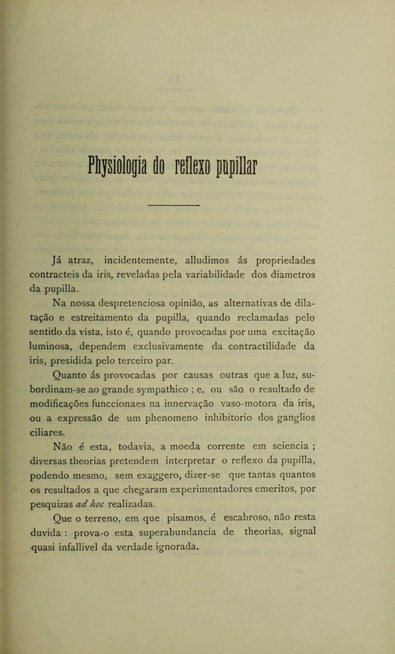 Püysiolop do reflexo popíllar Já atraz, incidentemente, alludimos ás propriedades contracteis da iris, reveladas pela variabilidade dos diâmetros da pupilla. Na nossa despretenciosa opinião, as alternativas de dila- tação e estreitamento da pupilla, quando reclamadas pelo sentido da vista, isto é, quando provocadas por uma excitação luminosa, dependem exclusivamente da contractilidade da iris, presidida pelo terceiro par. Quanto ás provocadas por causas outras que a luz, su- bordinam-se ao grande sympathico ; e, ou são o resultado de modificações funccionaes na innervação vaso-motora da iris, ou a expressão de um phenomeno inhibitorio dos gânglios ciliares. Não é esta, todavia, a moeda corrente em sciencia ; diversas theorias pretendem interpretar o reflexo da pupilla, podendo mesmo, sem exaggero, dizer-se que tantas quantos os resultados a que chegaram experimentadores emeritos, por pesquizas ad hoc realizadas. Que o terreno, em que pisamos, é escabroso, não resta duvida ; prova-o esta superabundância de theorias, signal quasi infallivel da verdade ignorada.