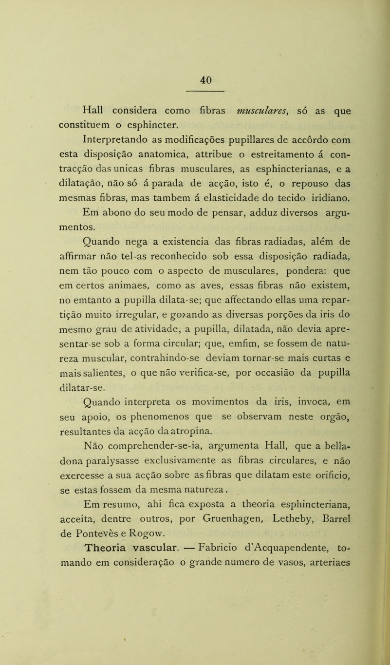 Hall considera como fibras musculares^ só as que constituem o esphincter. Interpretando as modificações pupillares de accôrdo com esta disposição anatômica, attribue o estreitamento á con- tracção das únicas fibras musculares, as esphincterianas, e a dilatação, não só á parada de acção, isto é, o repouso das mesmas fibras, mas também á elasticidade do tecido iridiano. Em abono do seu modo de pensar, adduz diversos argu- mentos. Quando nega a existência das fibras radiadas, além de afifirmar não tel-as reconhecido sob essa disposição radiada, nem tão pouco com o aspecto de musculares, pondera: que em certos animaes, como as aves, essas fibras não existem, no emtanto a pupilla dilata-se; que affectando ellas uma repar- tição muito irregular, e goj-ando as diversas porções da iris do mesmo grau de atividade, a pupilla, dilatada, não devia apre- sentar-se sob a forma circular; que, emfim, se fossem de natu- reza muscular, contrahindo-se deviam tornar-se mais curtas e mais salientes, o que não verifica-se, por occasião da pupilla dilatar-se. Quando interpreta os movimentos da iris, invoca, em seu apoio, os phenomenos que se observam neste orgão, resultantes da acção da atropina. Não comprehender-se-ia, argumenta Hall, que a bella- dona paralysasse exclusivamente as fibras circulares, e não exercesse a sua acção sobre as fibras que dilatam este orificio, se estas fossem da mesma natureza. Em resumo, ahi fica exposta a theoria esphincteriana, acceita, dentre outros, por Gruenhagen, Letheby, Barrei de Pontevès e Rogow. Theoria vascular. — Fabricio d’Acquapendente, to- mando em consideração o grande numero de vasos, arteriaes