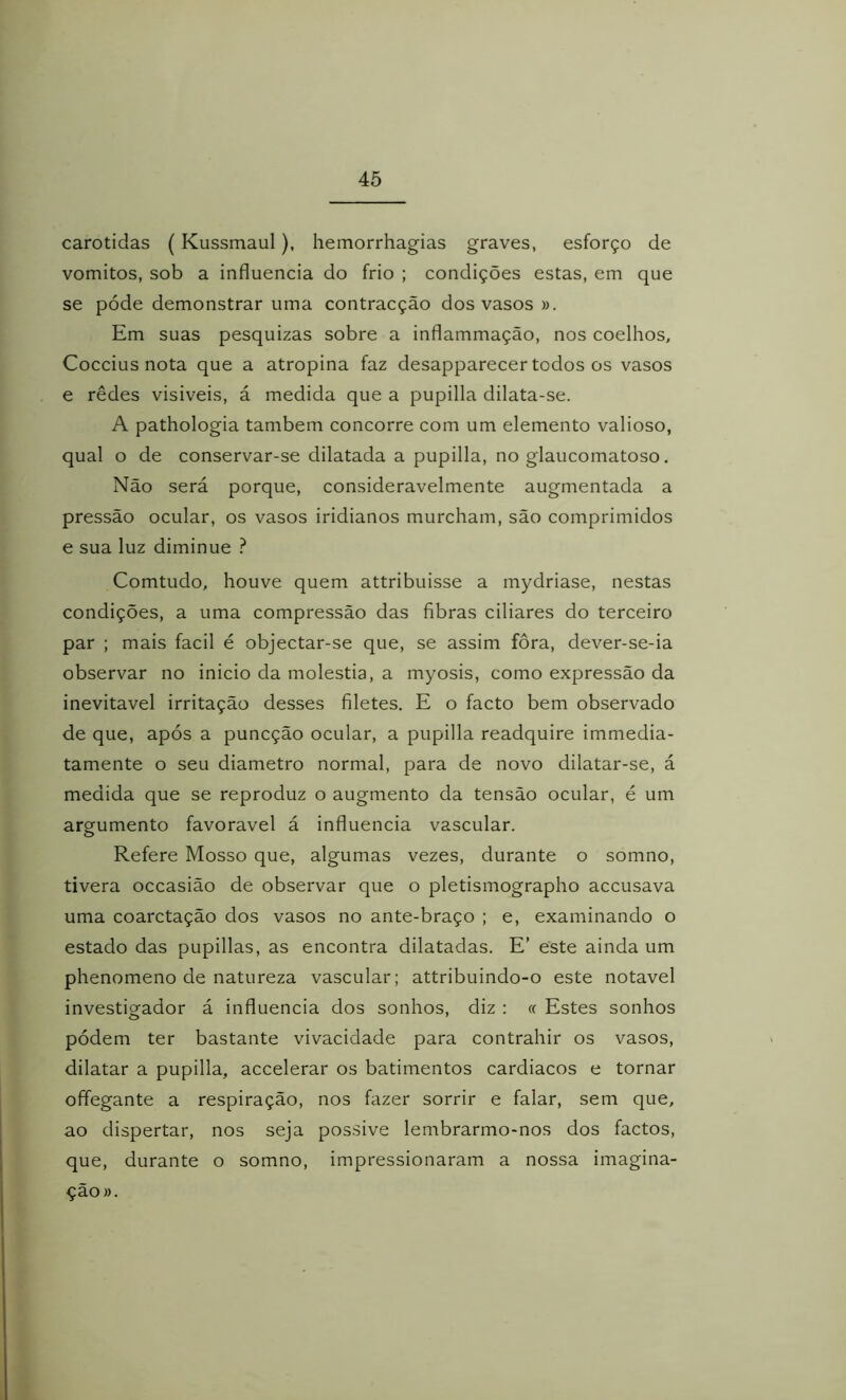 carótidas (Kussmaul), hemorrhagias graves, esforço de vomitos, sob a influencia do frio ; condições estas, em que se póde demonstrar uma contracção dos vasos ». Em suas pesquizas sobre a inflammação, nos coelhos, Coccius nota que a atropina faz desapparecer todos os vasos e rêdes visiveis, á medida que a pupilla dilata-se. A pathologia também concorre com um elemento valioso, qual o de conservar-se dilatada a pupilla, no glaucomatoso. Não será porque, consideravelmente augmentada a pressão ocular, os vasos iridianos murcham, são comprimidos e sua luz diminue } Comtudo, houve quem attribuisse a mydriase, nestas condições, a uma compressão das fibras ciliares do terceiro par ; mais facil é objectar-se que, se assim fora, dever-se-ia observar no inicio da moléstia, a myosis, como expressão da inevitável irritação desses filetes. E o facto bem observado de que, após a puncção ocular, a pupilla readquire immedia- tamente o seu diâmetro normal, para de novo dilatar-se, á medida que se reproduz o augmento da tensão ocular, é um argumento favoravel á influencia vascular. o Refere Mosso que, algumas vezes, durante o somno, tivera occasião de observar que o pletismographo accusava uma coarctação dos vasos no ante-braço ; e, examinando o estado das pupillas, as encontra dilatadas. E’ este ainda um phenomeno de natureza vascular; attribuindo-o este notável investigador á influencia dos sonhos, diz : « Estes sonhos pódem ter bastante vivacidade para contrahir os vasos, dilatar a pupilla, accelerar os batimentos cardiacos e tornar oíTegante a respiração, nos fazer sorrir e falar, sem que, ao dispertar, nos seja possive lembrarmo-nos dos factos, que, durante o somno, impressionaram a nossa imagina- çao».